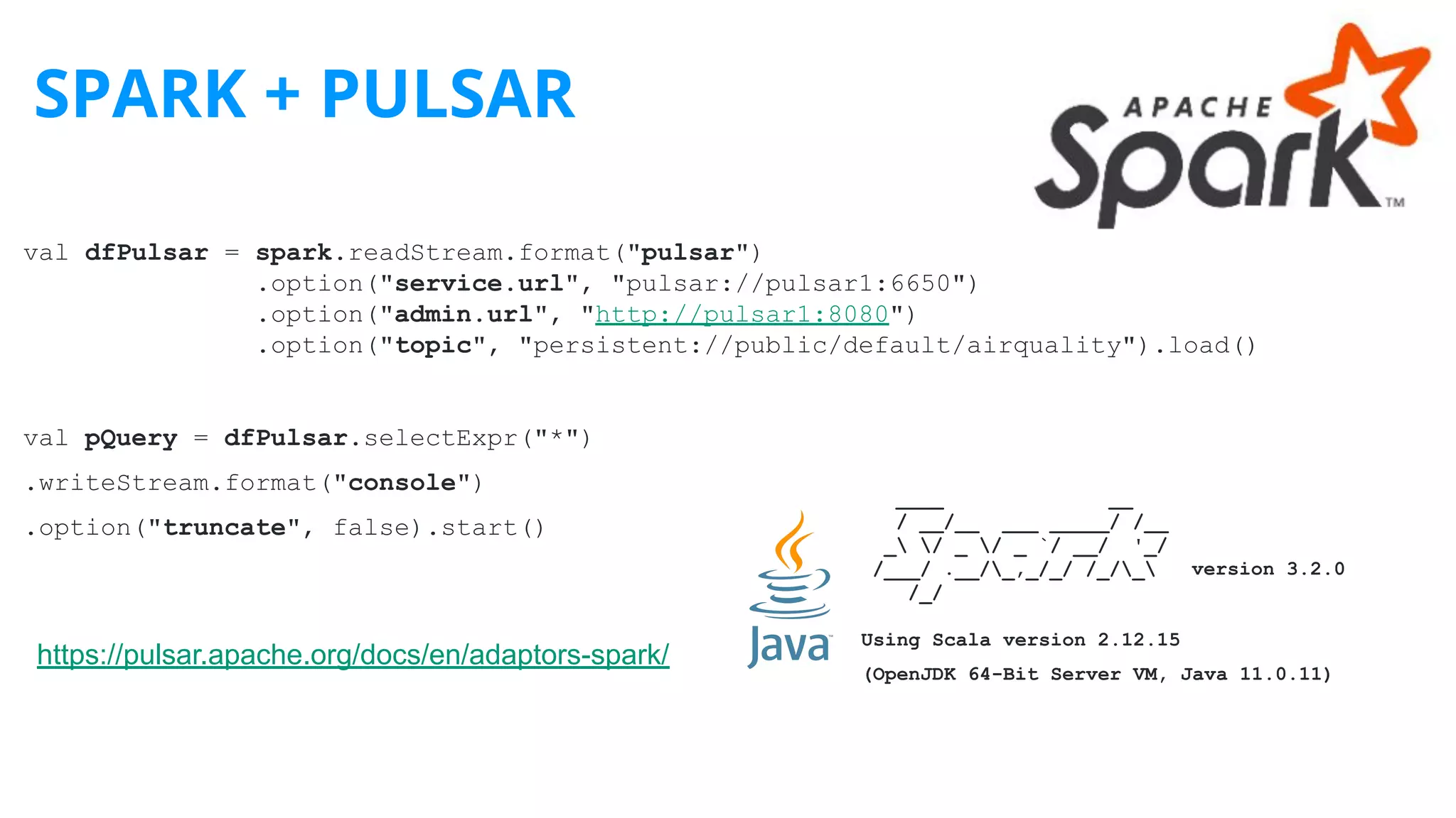 SPARK + PULSAR
https://pulsar.apache.org/docs/en/adaptors-spark/
val dfPulsar = spark.readStream.format("pulsar")
.option("service.url", "pulsar://pulsar1:6650")
.option("admin.url", "http://pulsar1:8080")
.option("topic", "persistent://public/default/airquality").load()
val pQuery = dfPulsar.selectExpr("*")
.writeStream.format("console")
.option("truncate", false).start()
____ __
/ __/__ ___ _____/ /__
_ / _ / _ `/ __/ '_/
/___/ .__/_,_/_/ /_/_ version 3.2.0
/_/
Using Scala version 2.12.15
(OpenJDK 64-Bit Server VM, Java 11.0.11)
 
