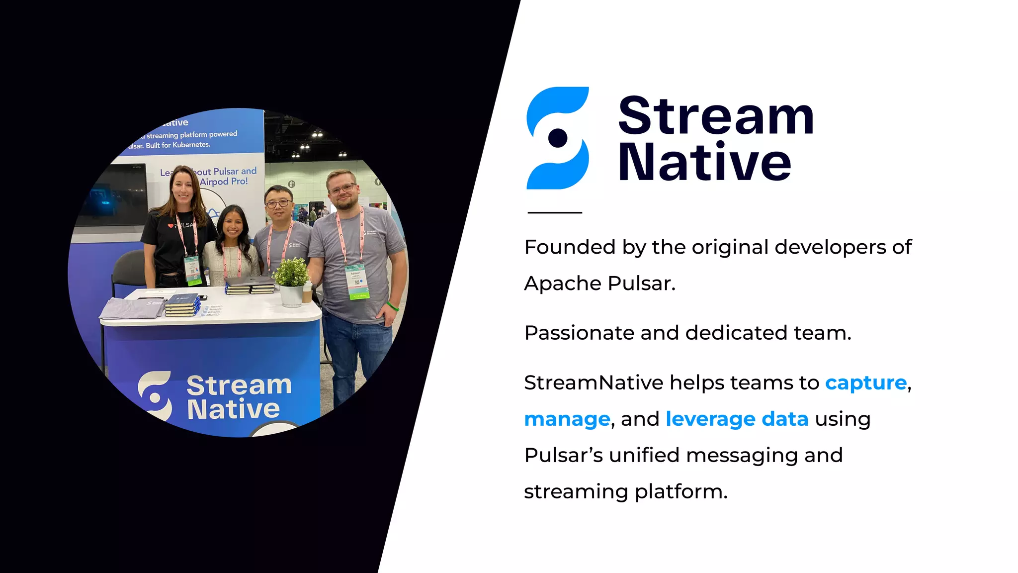 Passionate and dedicated team.
Founded by the original developers of
Apache Pulsar.
StreamNative helps teams to capture,
manage, and leverage data using
Pulsar’s uniﬁed messaging and
streaming platform.
 