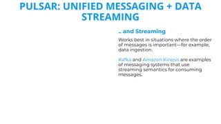 PULSAR: UNIFIED MESSAGING + DATA
STREAMING
.. and Streaming
Works best in situations where the order
of messages is important—for example,
data ingestion.
Kafka and Amazon Kinesis are examples
of messaging systems that use
streaming semantics for consuming
messages.
 