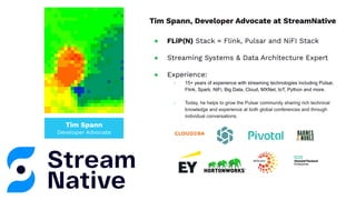Tim Spann
Developer Advocate
Tim Spann, Developer Advocate at StreamNative
● FLiP(N) Stack = Flink, Pulsar and NiFI Stack
● Streaming Systems & Data Architecture Expert
● Experience:
○ 15+ years of experience with streaming technologies including Pulsar,
Flink, Spark, NiFi, Big Data, Cloud, MXNet, IoT, Python and more.
○ Today, he helps to grow the Pulsar community sharing rich technical
knowledge and experience at both global conferences and through
individual conversations.
 