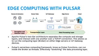● Apache Pulsar’s two-tier architecture separates the compute and storage
layers, and interact with one another over a TCP/IP connection. This allows us
to run the computing layer (Broker) on either Edge servers or IoT Gateway
devices.
● Pulsar’s serverless computing framework, know as Pulsar Functions, can run
inside the Broker as threads. Effectively “stretching” the data processing layer.
EDGE COMPUTING WITH PULSAR
 