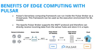 ● Pulsar’s Serverless computing framework can run inside the Pulsar Broker as a
thread pool. This framework can be used as the execution environment for ML
models.
● The Apache Pulsar Broker supports the MQTT protocol and therefore can
directly receive incoming data from the sensor hubs and store it in a topic.
BENEFITS OF EDGE COMPUTING WITH
PULSAR
 