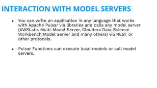 INTERACTION WITH MODEL SERVERS
● You can write an application in any language that works
with Apache Pulsar via libraries and calls any model server
(AWSLabs Multi-Model Server, Cloudera Data Science
Workbench Model Server and many others) via REST or
other protocols.
● Pulsar Functions can execute local models or call model
servers.
 