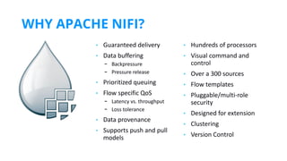 WHY APACHE NIFI?
https://www.inﬂuxdata.com/integration/mqtt-monitoring/
https://www.influxdata.com/integration/mqtt-monitoring/
• Guaranteed delivery
• Data buffering
- Backpressure
- Pressure release
• Prioritized queuing
• Flow specific QoS
- Latency vs. throughput
- Loss tolerance
• Data provenance
• Supports push and pull
models
• Hundreds of processors
• Visual command and
control
• Over a 300 sources
• Flow templates
• Pluggable/multi-role
security
• Designed for extension
• Clustering
• Version Control
 