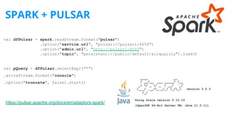 SPARK + PULSAR
https://pulsar.apache.org/docs/en/adaptors-spark/
val dfPulsar = spark.readStream.format("pulsar")
.option("service.url", "pulsar://pulsar1:6650")
.option("admin.url", "http://pulsar1:8080")
.option("topic", "persistent://public/default/airquality").load()
val pQuery = dfPulsar.selectExpr("*")
.writeStream.format("console")
.option("truncate", false).start()
____ __
/ __/__ ___ _____/ /__
_ / _ / _ `/ __/ '_/
/___/ .__/_,_/_/ /_/_ version 3.2.0
/_/
Using Scala version 2.12.15
(OpenJDK 64-Bit Server VM, Java 11.0.11)
 