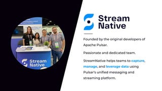 Passionate and dedicated team.
Founded by the original developers of
Apache Pulsar.
StreamNative helps teams to capture,
manage, and leverage data using
Pulsar’s uniﬁed messaging and
streaming platform.
 