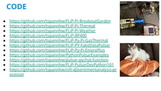 CODE
● https://github.com/tspannhw/FLiP-Pi-BreakoutGarden
● https://github.com/tspannhw/FLiP-Pi-Thermal
● https://github.com/tspannhw/FLiP-Pi-Weather
● https://github.com/tspannhw/FLiP-RP400
● https://github.com/tspannhw/FLiP-Py-Pi-GasThermal
● https://github.com/tspannhw/FLiP-PY-FakeDataPulsar
● https://github.com/tspannhw/FLiP-Py-Pi-EnviroPlus
● https://github.com/tspannhw/PythonPulsarExamples
● https://github.com/tspannhw/pulsar-pychat-function
● https://github.com/tspannhw/FLiP-PulsarDevPython101
● https://github.com/tspannhw/niﬁ-djlsentimentanalysis-pr
ocessor
 