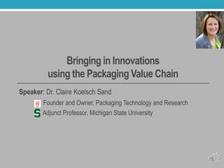 Bringing in Innovations
using the Packaging Value Chain
Speaker: Dr. Claire Koelsch Sand
Founder and Owner, Packaging Technology and Research
Adjunct Professor, Michigan State University
 