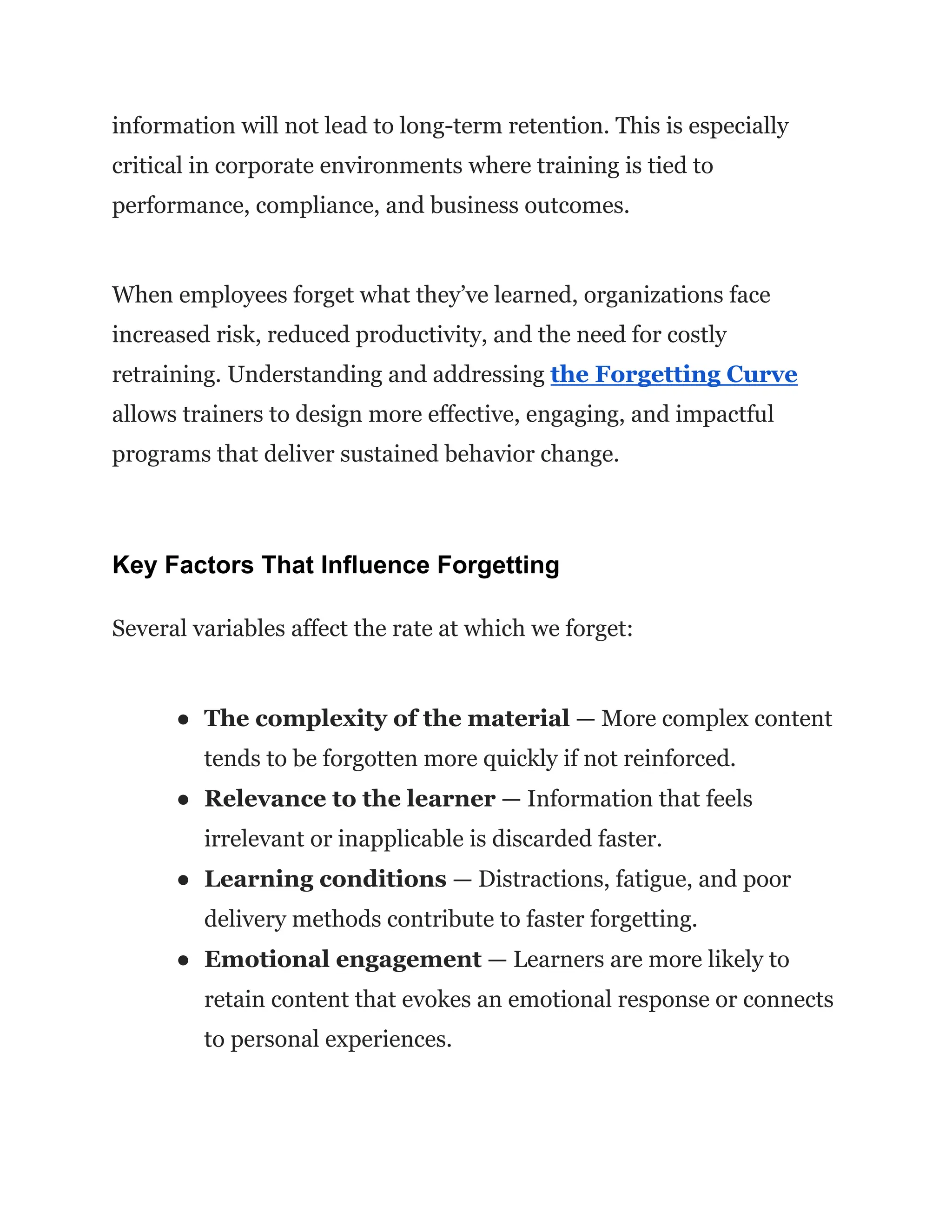 information will not lead to long-term retention. This is especially
critical in corporate environments where training is tied to
performance, compliance, and business outcomes.
When employees forget what they’ve learned, organizations face
increased risk, reduced productivity, and the need for costly
retraining. Understanding and addressing the Forgetting Curve
allows trainers to design more effective, engaging, and impactful
programs that deliver sustained behavior change.
Key Factors That Influence Forgetting
Several variables affect the rate at which we forget:
●​ The complexity of the material — More complex content
tends to be forgotten more quickly if not reinforced.
●​ Relevance to the learner — Information that feels
irrelevant or inapplicable is discarded faster.
●​ Learning conditions — Distractions, fatigue, and poor
delivery methods contribute to faster forgetting.
●​ Emotional engagement — Learners are more likely to
retain content that evokes an emotional response or connects
to personal experiences.
 