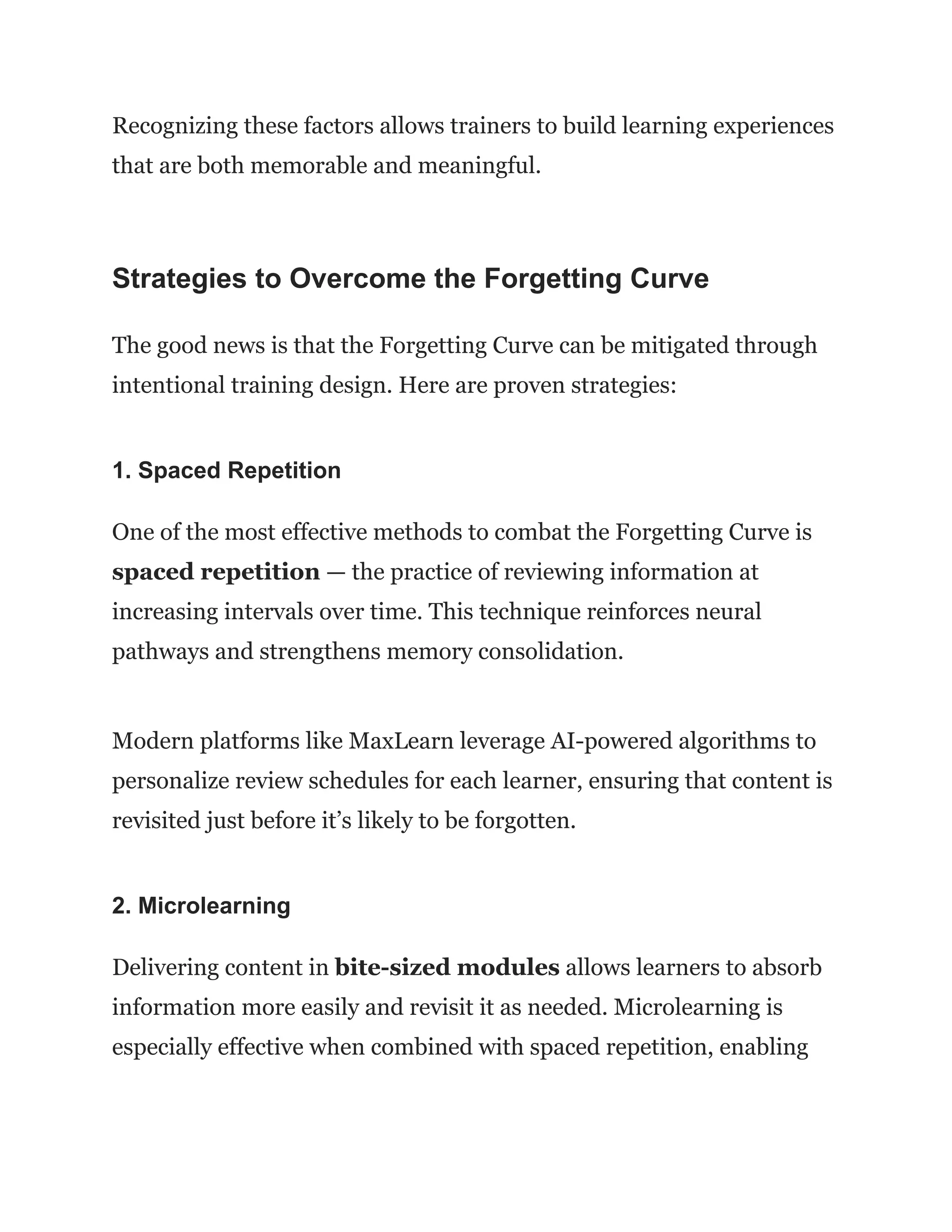 Recognizing these factors allows trainers to build learning experiences
that are both memorable and meaningful.
Strategies to Overcome the Forgetting Curve
The good news is that the Forgetting Curve can be mitigated through
intentional training design. Here are proven strategies:
1. Spaced Repetition
One of the most effective methods to combat the Forgetting Curve is
spaced repetition — the practice of reviewing information at
increasing intervals over time. This technique reinforces neural
pathways and strengthens memory consolidation.
Modern platforms like MaxLearn leverage AI-powered algorithms to
personalize review schedules for each learner, ensuring that content is
revisited just before it’s likely to be forgotten.
2. Microlearning
Delivering content in bite-sized modules allows learners to absorb
information more easily and revisit it as needed. Microlearning is
especially effective when combined with spaced repetition, enabling
 