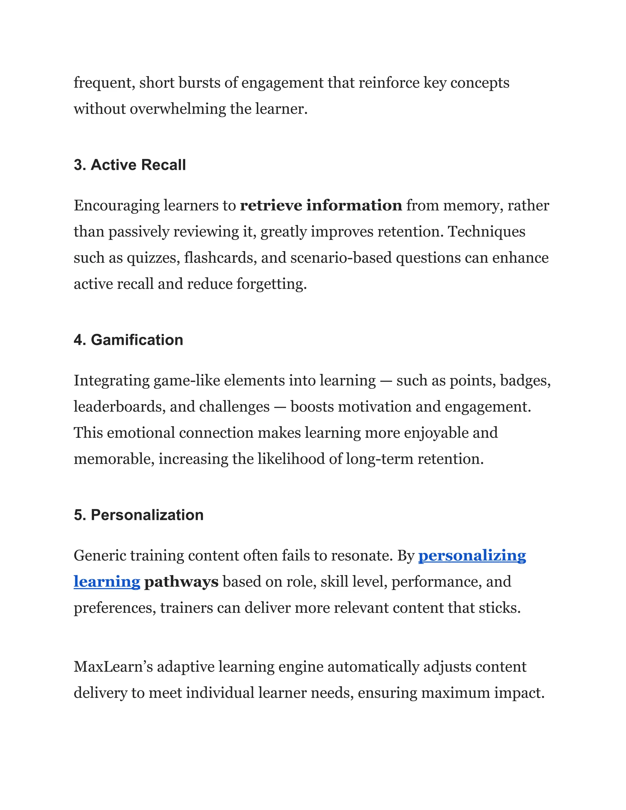 frequent, short bursts of engagement that reinforce key concepts
without overwhelming the learner.
3. Active Recall
Encouraging learners to retrieve information from memory, rather
than passively reviewing it, greatly improves retention. Techniques
such as quizzes, flashcards, and scenario-based questions can enhance
active recall and reduce forgetting.
4. Gamification
Integrating game-like elements into learning — such as points, badges,
leaderboards, and challenges — boosts motivation and engagement.
This emotional connection makes learning more enjoyable and
memorable, increasing the likelihood of long-term retention.
5. Personalization
Generic training content often fails to resonate. By personalizing
learning pathways based on role, skill level, performance, and
preferences, trainers can deliver more relevant content that sticks.
MaxLearn’s adaptive learning engine automatically adjusts content
delivery to meet individual learner needs, ensuring maximum impact.
 