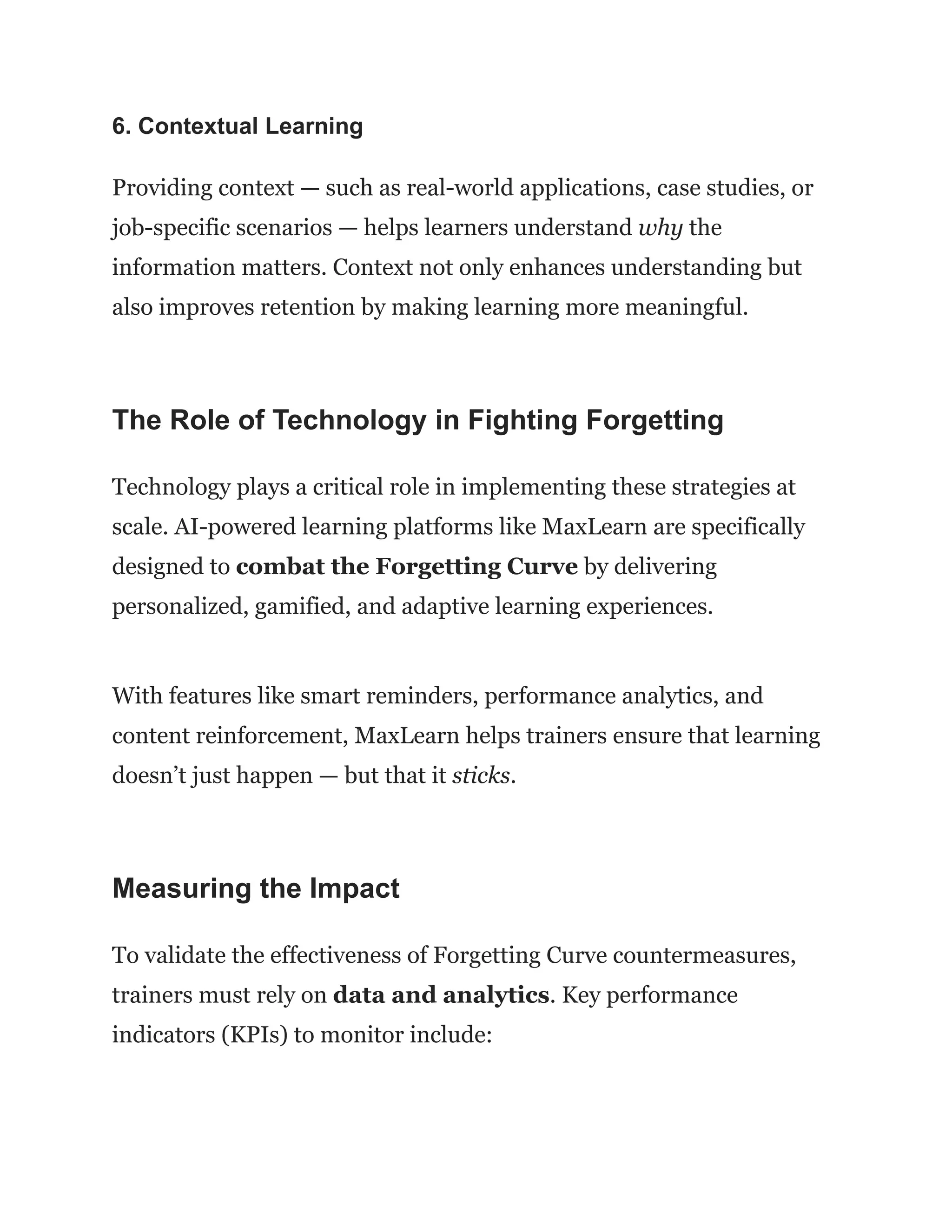 6. Contextual Learning
Providing context — such as real-world applications, case studies, or
job-specific scenarios — helps learners understand why the
information matters. Context not only enhances understanding but
also improves retention by making learning more meaningful.
The Role of Technology in Fighting Forgetting
Technology plays a critical role in implementing these strategies at
scale. AI-powered learning platforms like MaxLearn are specifically
designed to combat the Forgetting Curve by delivering
personalized, gamified, and adaptive learning experiences.
With features like smart reminders, performance analytics, and
content reinforcement, MaxLearn helps trainers ensure that learning
doesn’t just happen — but that it sticks.
Measuring the Impact
To validate the effectiveness of Forgetting Curve countermeasures,
trainers must rely on data and analytics. Key performance
indicators (KPIs) to monitor include:
 