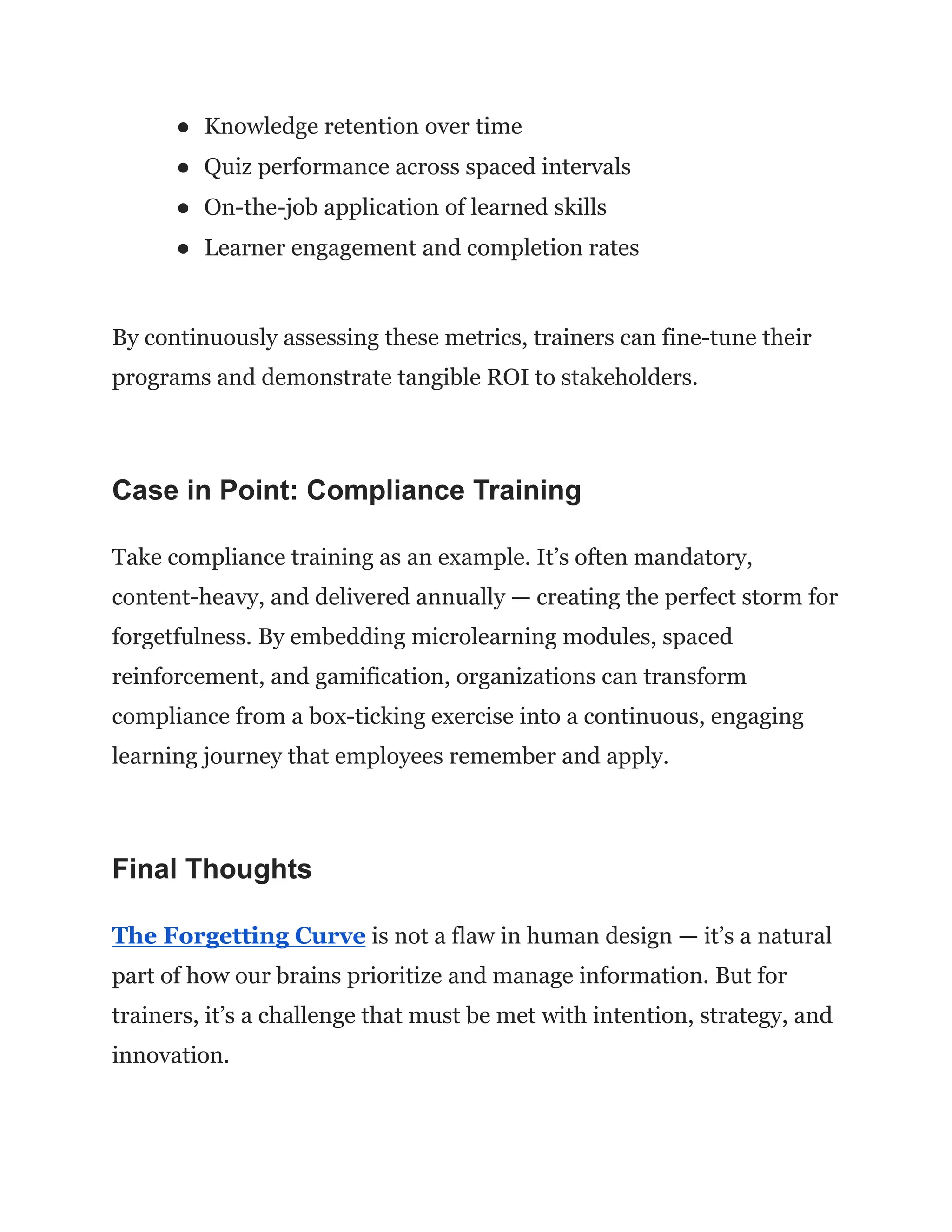 ●​ Knowledge retention over time
●​ Quiz performance across spaced intervals
●​ On-the-job application of learned skills
●​ Learner engagement and completion rates
By continuously assessing these metrics, trainers can fine-tune their
programs and demonstrate tangible ROI to stakeholders.
Case in Point: Compliance Training
Take compliance training as an example. It’s often mandatory,
content-heavy, and delivered annually — creating the perfect storm for
forgetfulness. By embedding microlearning modules, spaced
reinforcement, and gamification, organizations can transform
compliance from a box-ticking exercise into a continuous, engaging
learning journey that employees remember and apply.
Final Thoughts
The Forgetting Curve is not a flaw in human design — it’s a natural
part of how our brains prioritize and manage information. But for
trainers, it’s a challenge that must be met with intention, strategy, and
innovation.
 