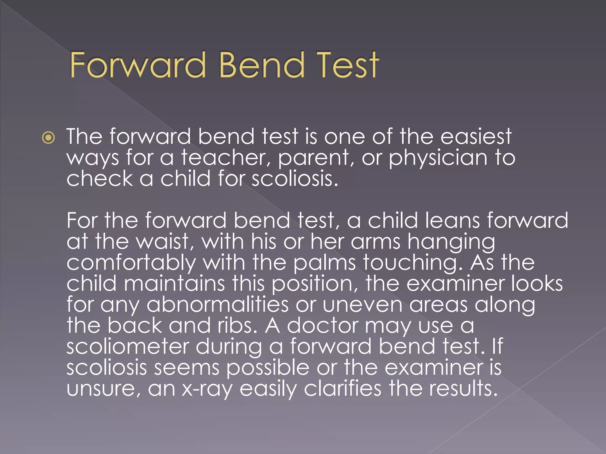  The forward bend test is one of the easiest
ways for a teacher, parent, or physician to
check a child for scoliosis.
For the forward bend test, a child leans forward
at the waist, with his or her arms hanging
comfortably with the palms touching. As the
child maintains this position, the examiner looks
for any abnormalities or uneven areas along
the back and ribs. A doctor may use a
scoliometer during a forward bend test. If
scoliosis seems possible or the examiner is
unsure, an x-ray easily clarifies the results.