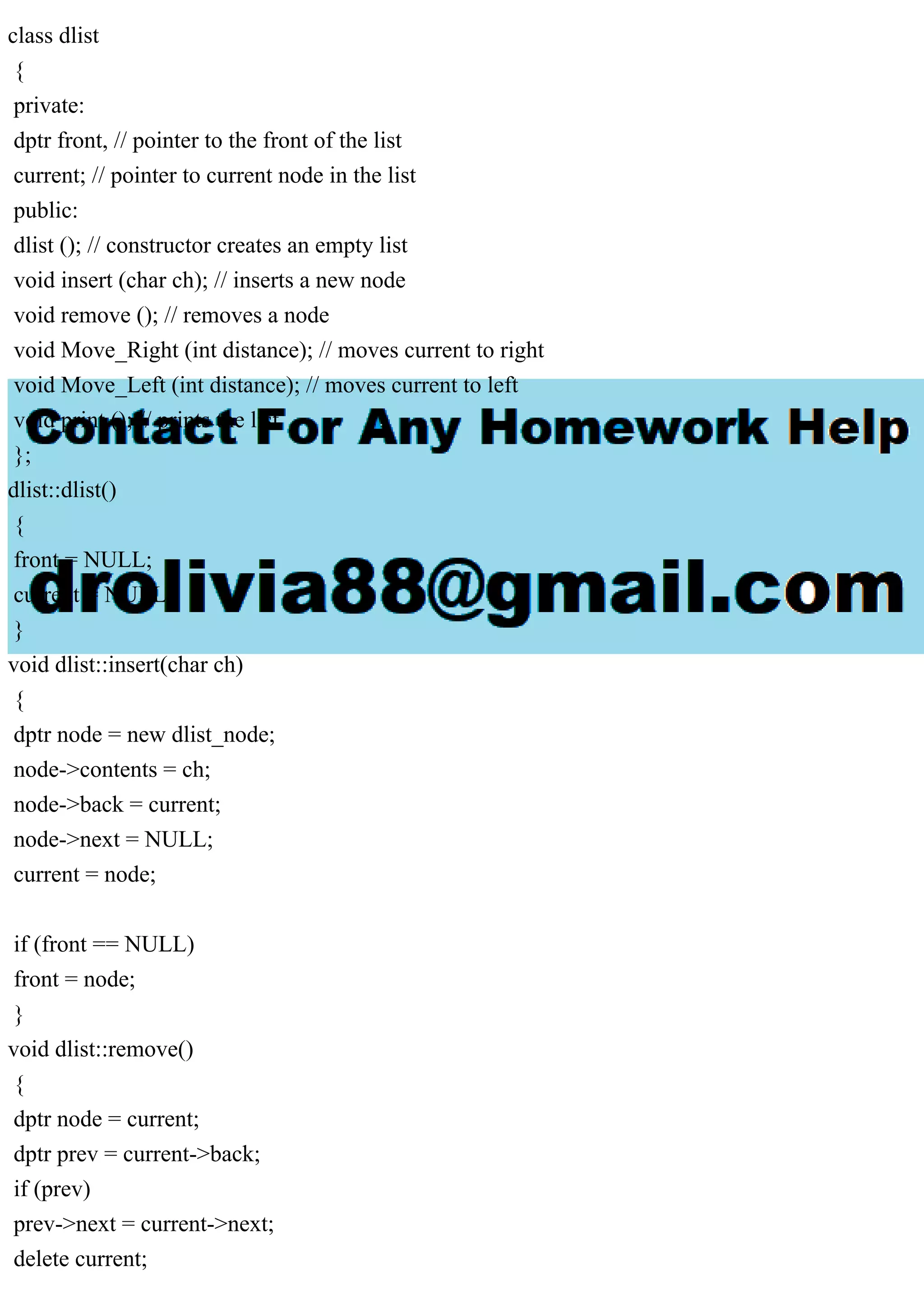class dlist
{
private:
dptr front, // pointer to the front of the list
current; // pointer to current node in the list
public:
dlist (); // constructor creates an empty list
void insert (char ch); // inserts a new node
void remove (); // removes a node
void Move_Right (int distance); // moves current to right
void Move_Left (int distance); // moves current to left
void print (); // prints the list
};
dlist::dlist()
{
front = NULL;
current = NULL;
}
void dlist::insert(char ch)
{
dptr node = new dlist_node;
node->contents = ch;
node->back = current;
node->next = NULL;
current = node;
if (front == NULL)
front = node;
}
void dlist::remove()
{
dptr node = current;
dptr prev = current->back;
if (prev)
prev->next = current->next;
delete current;
 