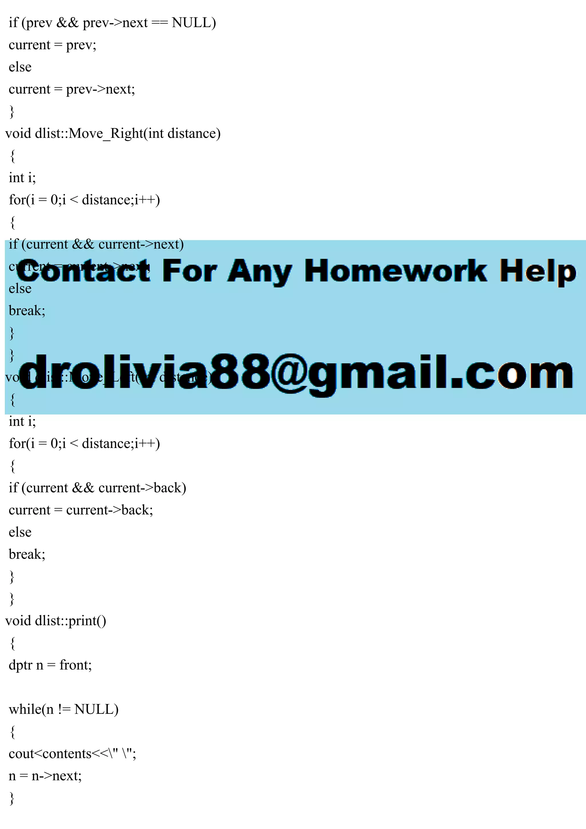 if (prev && prev->next == NULL)
current = prev;
else
current = prev->next;
}
void dlist::Move_Right(int distance)
{
int i;
for(i = 0;i < distance;i++)
{
if (current && current->next)
current = current->next;
else
break;
}
}
void dlist::Move_Left(int distance)
{
int i;
for(i = 0;i < distance;i++)
{
if (current && current->back)
current = current->back;
else
break;
}
}
void dlist::print()
{
dptr n = front;
while(n != NULL)
{
cout<contents<<" ";
n = n->next;
}
 