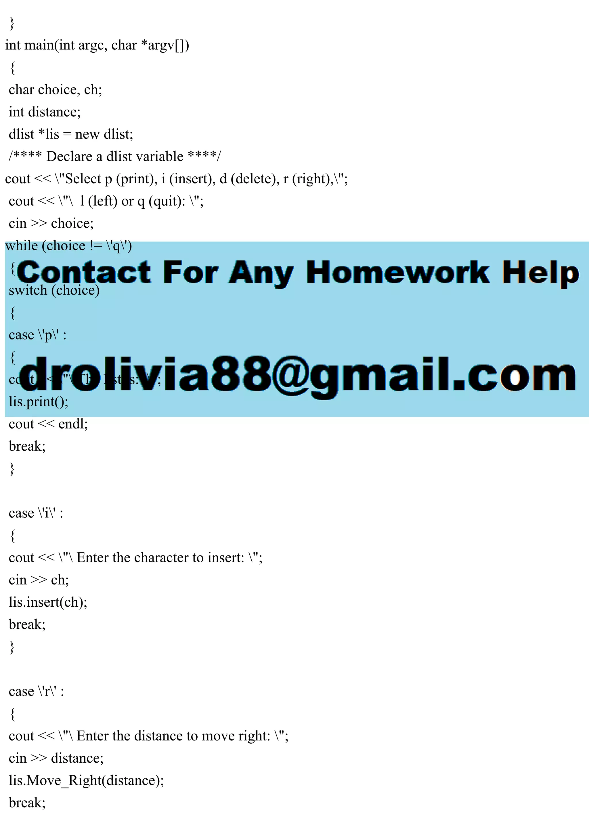 }
int main(int argc, char *argv[])
{
char choice, ch;
int distance;
dlist *lis = new dlist;
/**** Declare a dlist variable ****/
cout << "Select p (print), i (insert), d (delete), r (right),";
cout << " l (left) or q (quit): ";
cin >> choice;
while (choice != 'q')
{
switch (choice)
{
case 'p' :
{
cout << " The list is: ";
lis.print();
cout << endl;
break;
}
case 'i' :
{
cout << " Enter the character to insert: ";
cin >> ch;
lis.insert(ch);
break;
}
case 'r' :
{
cout << " Enter the distance to move right: ";
cin >> distance;
lis.Move_Right(distance);
break;
 