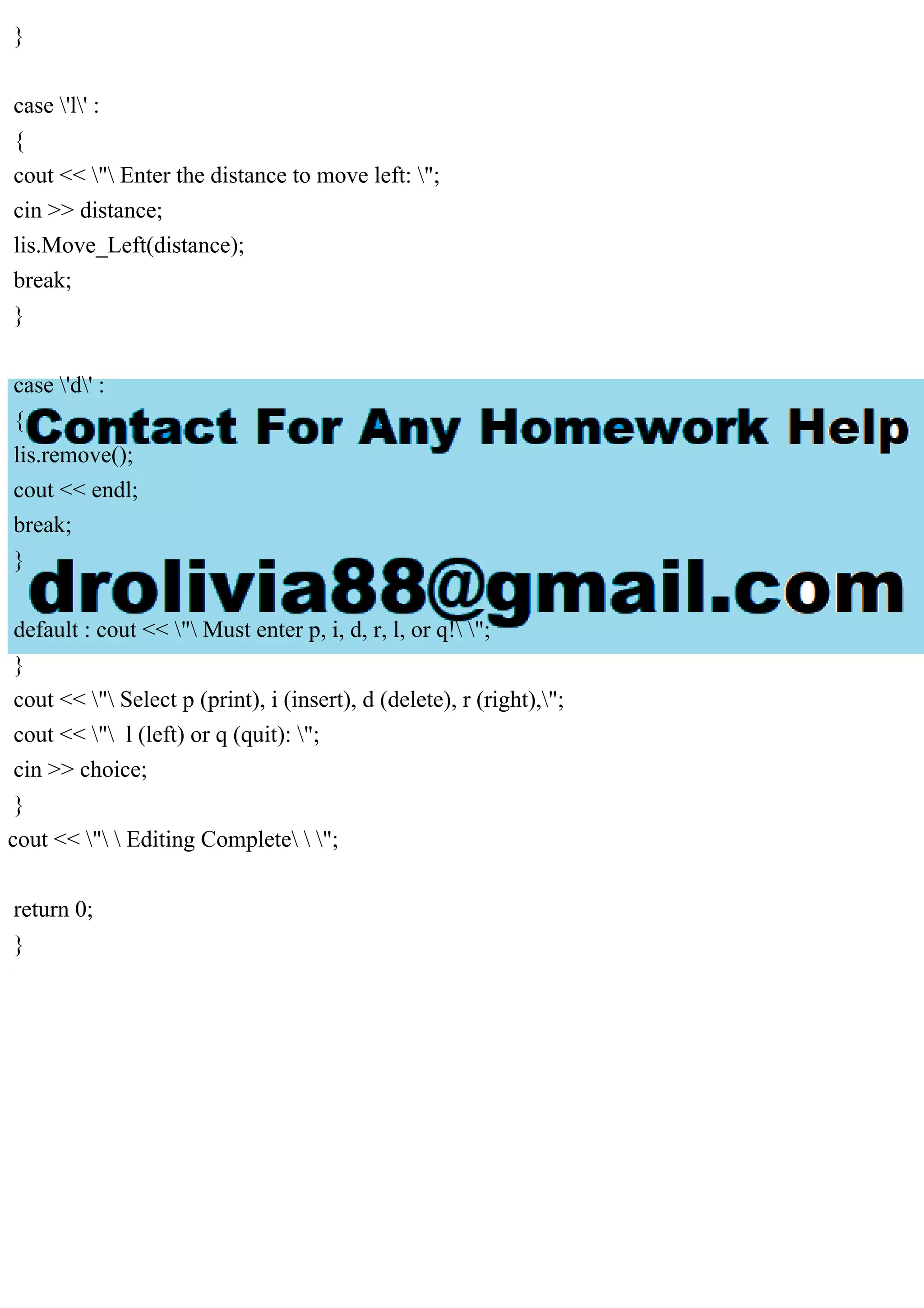 }
case 'l' :
{
cout << " Enter the distance to move left: ";
cin >> distance;
lis.Move_Left(distance);
break;
}
case 'd' :
{
lis.remove();
cout << endl;
break;
}
default : cout << " Must enter p, i, d, r, l, or q! ";
}
cout << " Select p (print), i (insert), d (delete), r (right),";
cout << " l (left) or q (quit): ";
cin >> choice;
}
cout << "  Editing Complete  ";
return 0;
}
 