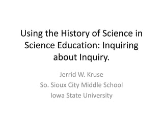 Using the History of Science in Science Education: Inquiring about Inquiry. Jerrid W. Kruse So. Sioux City Middle School Iowa State University 