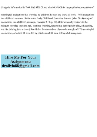 Using the information in 7.60, find 93% CI and also 98.3% CI for the population proportion of
meaningful interactions that were led by children. be neat and show all work. 7.60 Interactions
in a children's museum. Refer to the Early Childhood Education Journal (Mar. 2014) study of
interactions in a children's museum, Exercise 2.19 (p. 69). (Interactions by visitors to the
museum included showand-tell, learning, teaching, refocusing, participatory play, advocating,
and disciplining interactions.) Recall that the researchers observed a sample of 170 meaningful
interactions, of which 81 were led by children and 89 were led by adult caregivers.
 
