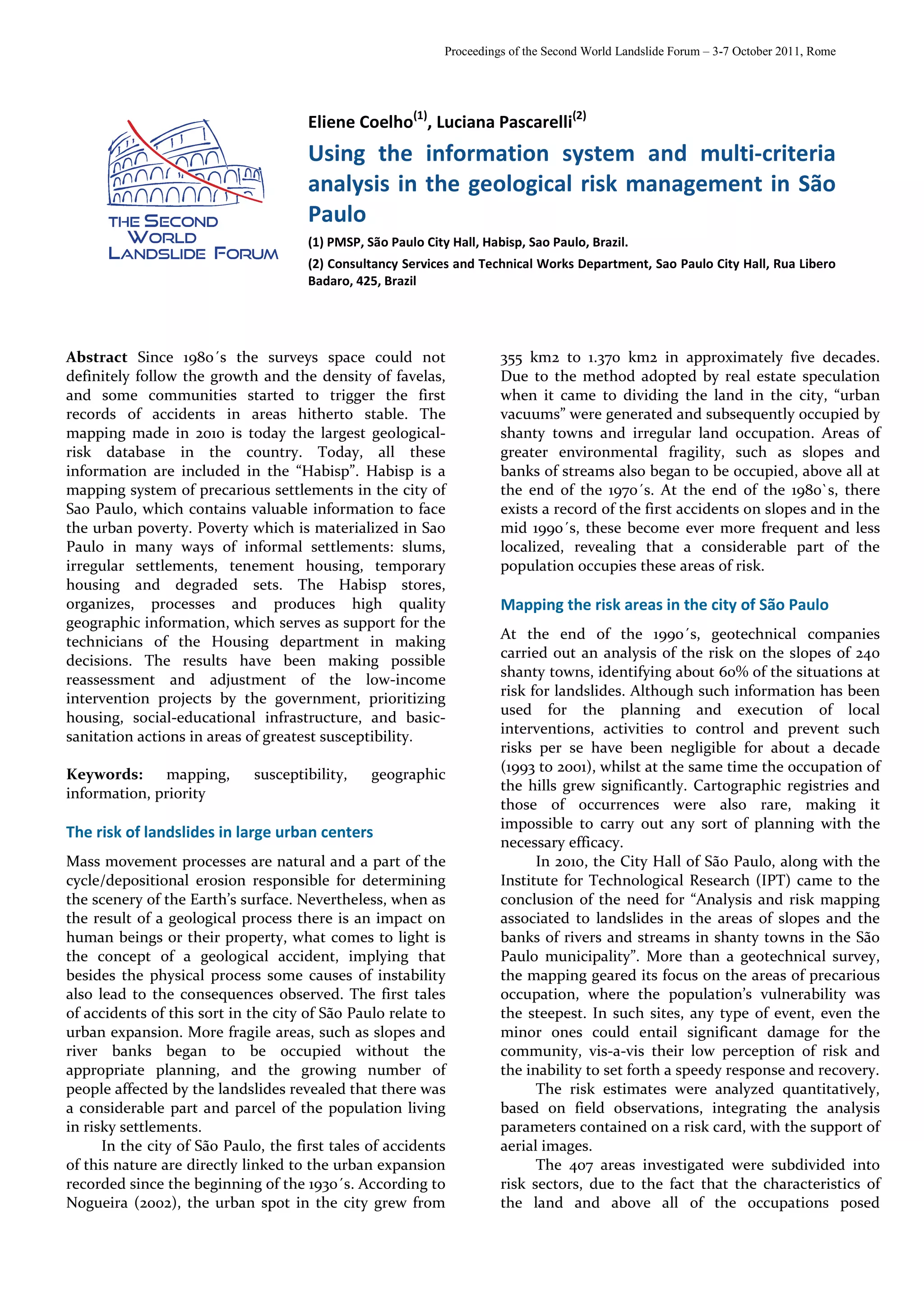 Proceedings of the Second World Landslide Forum – 3-7 October 2011, Rome




                                      Eliene Coelho(1), Luciana Pascarelli(2)
                                      Using the information system and multi-criteria
                                      analysis in the geological risk management in São
                                      Paulo
                                      (1) PMSP, São Paulo City Hall, Habisp, Sao Paulo, Brazil.
                                      (2) Consultancy Services and Technical Works Department, Sao Paulo City Hall, Rua Libero
                                      Badaro, 425, Brazil




Abstract Since 1980´s the surveys space could not                       355 km2 to 1.370 km2 in approximately five decades.
definitely follow the growth and the density of favelas,                Due to the method adopted by real estate speculation
and some communities started to trigger the first                       when it came to dividing the land in the city, “urban
records of accidents in areas hitherto stable. The                      vacuums” were generated and subsequently occupied by
mapping made in 2010 is today the largest geological-                   shanty towns and irregular land occupation. Areas of
risk database in the country. Today, all these                          greater environmental fragility, such as slopes and
information are included in the “Habisp”. Habisp is a                   banks of streams also began to be occupied, above all at
mapping system of precarious settlements in the city of                 the end of the 1970´s. At the end of the 1980`s, there
Sao Paulo, which contains valuable information to face                  exists a record of the first accidents on slopes and in the
the urban poverty. Poverty which is materialized in Sao                 mid 1990´s, these become ever more frequent and less
Paulo in many ways of informal settlements: slums,                      localized, revealing that a considerable part of the
irregular settlements, tenement housing, temporary                      population occupies these areas of risk.
housing and degraded sets. The Habisp stores,
organizes, processes and produces high quality                          Mapping the risk areas in the city of São Paulo
geographic information, which serves as support for the
technicians of the Housing department in making                         At the end of the 1990´s, geotechnical companies
                                                                        carried out an analysis of the risk on the slopes of 240
decisions. The results have been making possible
                                                                        shanty towns, identifying about 60% of the situations at
reassessment and adjustment of the low-income
intervention projects by the government, prioritizing                   risk for landslides. Although such information has been
                                                                        used for the planning and execution of local
housing, social-educational infrastructure, and basic-
                                                                        interventions, activities to control and prevent such
sanitation actions in areas of greatest susceptibility.
                                                                        risks per se have been negligible for about a decade
Keywords:     mapping,       susceptibility,     geographic             (1993 to 2001), whilst at the same time the occupation of
                                                                        the hills grew significantly. Cartographic registries and
information, priority
                                                                        those of occurrences were also rare, making it
                                                                        impossible to carry out any sort of planning with the
The risk of landslides in large urban centers
                                                                        necessary efficacy.
Mass movement processes are natural and a part of the                         In 2010, the City Hall of São Paulo, along with the
cycle/depositional erosion responsible for determining                  Institute for Technological Research (IPT) came to the
the scenery of the Earth’s surface. Nevertheless, when as               conclusion of the need for “Analysis and risk mapping
the result of a geological process there is an impact on                associated to landslides in the areas of slopes and the
human beings or their property, what comes to light is                  banks of rivers and streams in shanty towns in the São
the concept of a geological accident, implying that                     Paulo municipality”. More than a geotechnical survey,
besides the physical process some causes of instability                 the mapping geared its focus on the areas of precarious
also lead to the consequences observed. The first tales                 occupation, where the population’s vulnerability was
of accidents of this sort in the city of São Paulo relate to            the steepest. In such sites, any type of event, even the
urban expansion. More fragile areas, such as slopes and                 minor ones could entail significant damage for the
river banks began to be occupied without the                            community, vis-a-vis their low perception of risk and
appropriate planning, and the growing number of                         the inability to set forth a speedy response and recovery.
people affected by the landslides revealed that there was                     The risk estimates were analyzed quantitatively,
a considerable part and parcel of the population living                 based on field observations, integrating the analysis
in risky settlements.                                                   parameters contained on a risk card, with the support of
      In the city of São Paulo, the first tales of accidents            aerial images.
of this nature are directly linked to the urban expansion                     The 407 areas investigated were subdivided into
recorded since the beginning of the 1930´s. According to                risk sectors, due to the fact that the characteristics of
Nogueira (2002), the urban spot in the city grew from                   the land and above all of the occupations posed
 