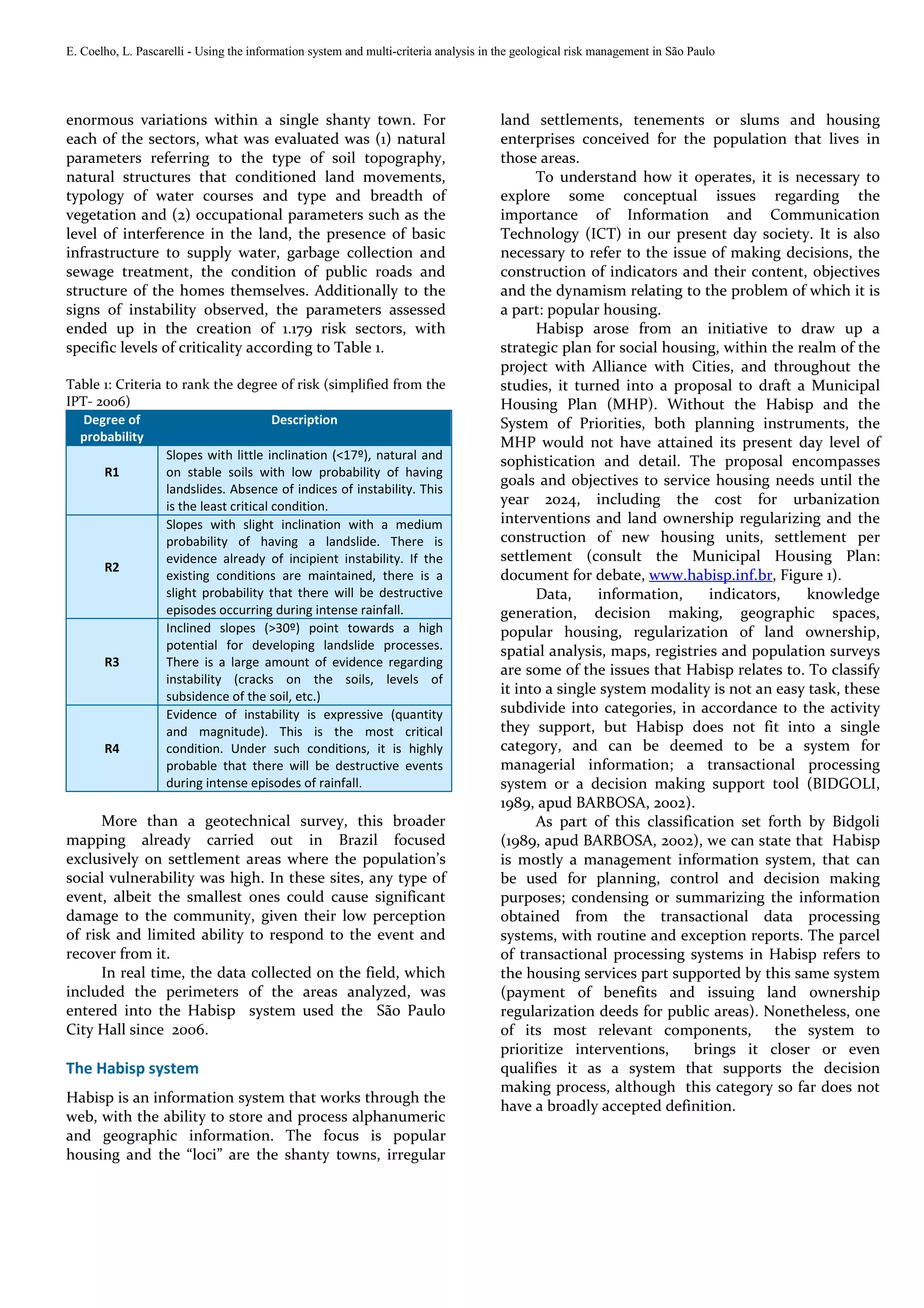 E. Coelho, L. Pascarelli - Using the information system and multi-criteria analysis in the geological risk management in São Paulo




enormous variations within a single shanty town. For                                   land settlements, tenements or slums and housing
each of the sectors, what was evaluated was (1) natural                                enterprises conceived for the population that lives in
parameters referring to the type of soil topography,                                   those areas.
natural structures that conditioned land movements,                                          To understand how it operates, it is necessary to
typology of water courses and type and breadth of                                      explore some conceptual issues regarding the
vegetation and (2) occupational parameters such as the                                 importance of Information and Communication
level of interference in the land, the presence of basic                               Technology (ICT) in our present day society. It is also
infrastructure to supply water, garbage collection and                                 necessary to refer to the issue of making decisions, the
sewage treatment, the condition of public roads and                                    construction of indicators and their content, objectives
structure of the homes themselves. Additionally to the                                 and the dynamism relating to the problem of which it is
signs of instability observed, the parameters assessed                                 a part: popular housing.
ended up in the creation of 1.179 risk sectors, with                                         Habisp arose from an initiative to draw up a
specific levels of criticality according to Table 1.                                   strategic plan for social housing, within the realm of the
                                                                                       project with Alliance with Cities, and throughout the
Table 1: Criteria to rank the degree of risk (simplified from the                      studies, it turned into a proposal to draft a Municipal
IPT- 2006)                                                                             Housing Plan (MHP). Without the Habisp and the
   Degree of                            Description                                    System of Priorities, both planning instruments, the
  probability                                                                          MHP would not have attained its present day level of
                  Slopes with little inclination (<17º), natural and                   sophistication and detail. The proposal encompasses
      R1          on stable soils with low probability of having
                                                                                       goals and objectives to service housing needs until the
                  landslides. Absence of indices of instability. This
                  is the least critical condition.                                     year 2024, including the cost for urbanization
                  Slopes with slight inclination with a medium                         interventions and land ownership regularizing and the
                  probability of having a landslide. There is                          construction of new housing units, settlement per
                  evidence already of incipient instability. If the                    settlement (consult the Municipal Housing Plan:
      R2
                  existing conditions are maintained, there is a                       document for debate, www.habisp.inf.br, Figure 1).
                  slight probability that there will be destructive                          Data,     information,     indicators,    knowledge
                  episodes occurring during intense rainfall.                          generation, decision making, geographic spaces,
                  Inclined slopes (>30º) point towards a high                          popular housing, regularization of land ownership,
                  potential for developing landslide processes.                        spatial analysis, maps, registries and population surveys
      R3          There is a large amount of evidence regarding
                                                                                       are some of the issues that Habisp relates to. To classify
                  instability (cracks on the soils, levels of
                  subsidence of the soil, etc.)
                                                                                       it into a single system modality is not an easy task, these
                  Evidence of instability is expressive (quantity                      subdivide into categories, in accordance to the activity
                  and magnitude). This is the most critical                            they support, but Habisp does not fit into a single
      R4          condition. Under such conditions, it is highly                       category, and can be deemed to be a system for
                  probable that there will be destructive events                       managerial information; a transactional processing
                  during intense episodes of rainfall.                                 system or a decision making support tool (BIDGOLI,
                                                                                       1989, apud BARBOSA, 2002).
      More than a geotechnical survey, this broader                                          As part of this classification set forth by Bidgoli
mapping already carried out in Brazil focused                                          (1989, apud BARBOSA, 2002), we can state that Habisp
exclusively on settlement areas where the population’s                                 is mostly a management information system, that can
social vulnerability was high. In these sites, any type of                             be used for planning, control and decision making
event, albeit the smallest ones could cause significant                                purposes; condensing or summarizing the information
damage to the community, given their low perception                                    obtained from the transactional data processing
of risk and limited ability to respond to the event and                                systems, with routine and exception reports. The parcel
recover from it.                                                                       of transactional processing systems in Habisp refers to
      In real time, the data collected on the field, which                             the housing services part supported by this same system
included the perimeters of the areas analyzed, was                                     (payment of benefits and issuing land ownership
entered into the Habisp system used the São Paulo                                      regularization deeds for public areas). Nonetheless, one
City Hall since 2006.                                                                  of its most relevant components, the system to
                                                                                       prioritize interventions,     brings it closer or even
The Habisp system                                                                      qualifies it as a system that supports the decision
                                                                                       making process, although this category so far does not
Habisp is an information system that works through the
                                                                                       have a broadly accepted definition.
web, with the ability to store and process alphanumeric
and geographic information. The focus is popular
housing and the “loci” are the shanty towns, irregular
 