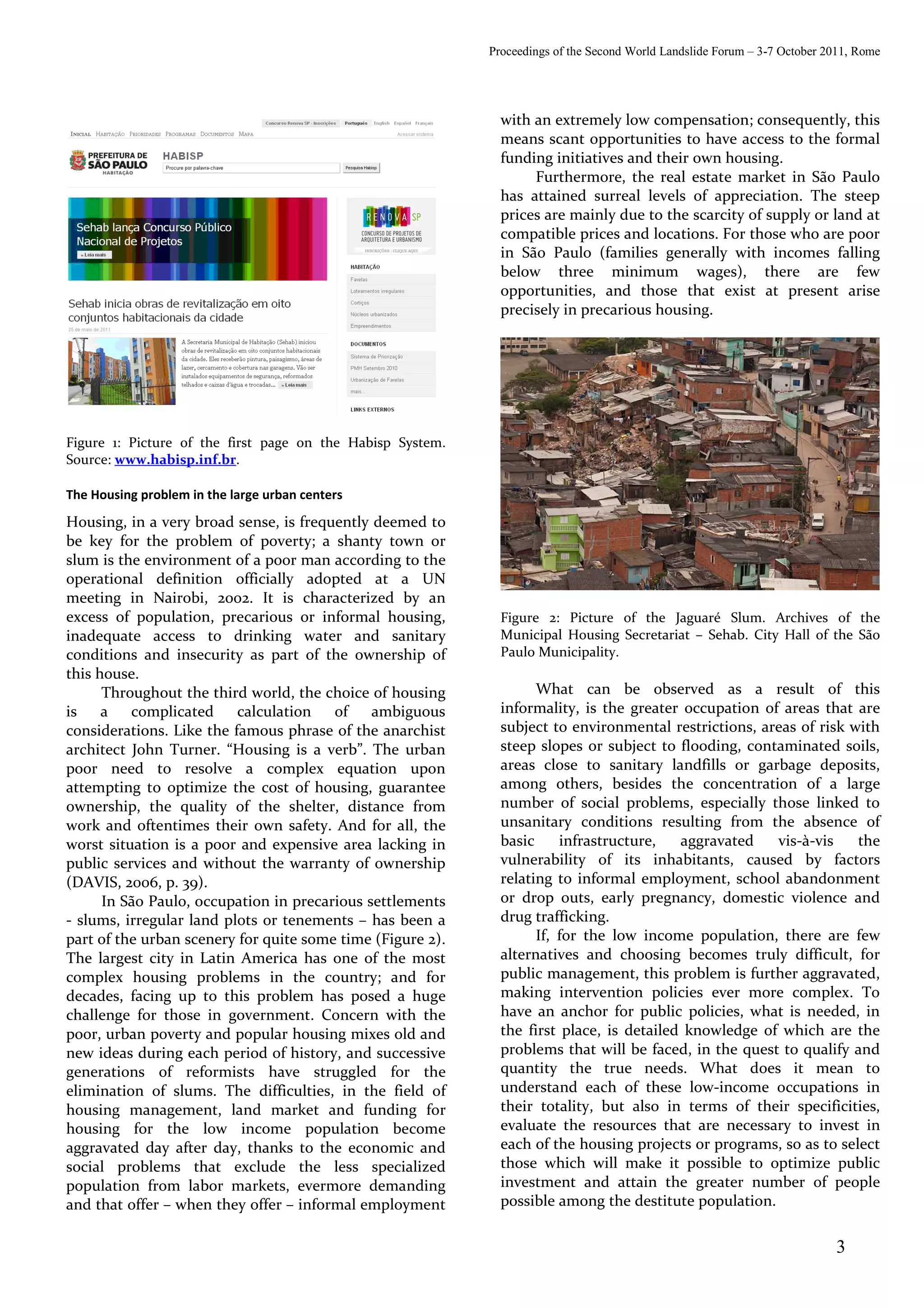 Proceedings of the Second World Landslide Forum – 3-7 October 2011, Rome




                                                              with an extremely low compensation; consequently, this
                                                              means scant opportunities to have access to the formal
                                                              funding initiatives and their own housing.
                                                                   Furthermore, the real estate market in São Paulo
                                                              has attained surreal levels of appreciation. The steep
                                                              prices are mainly due to the scarcity of supply or land at
                                                              compatible prices and locations. For those who are poor
                                                              in São Paulo (families generally with incomes falling
                                                              below three minimum wages), there are few
                                                              opportunities, and those that exist at present arise
                                                              precisely in precarious housing.




Figure 1: Picture of the first page on the Habisp System.
Source: www.habisp.inf.br.

The Housing problem in the large urban centers
Housing, in a very broad sense, is frequently deemed to
be key for the problem of poverty; a shanty town or
slum is the environment of a poor man according to the
operational definition officially adopted at a UN
meeting in Nairobi, 2002. It is characterized by an
excess of population, precarious or informal housing,         Figure 2: Picture of the Jaguaré Slum. Archives of the
inadequate access to drinking water and sanitary              Municipal Housing Secretariat – Sehab. City Hall of the São
conditions and insecurity as part of the ownership of         Paulo Municipality.
this house.
      Throughout the third world, the choice of housing             What can be observed as a result of this
is    a   complicated     calculation   of    ambiguous       informality, is the greater occupation of areas that are
considerations. Like the famous phrase of the anarchist       subject to environmental restrictions, areas of risk with
architect John Turner. “Housing is a verb”. The urban         steep slopes or subject to flooding, contaminated soils,
poor need to resolve a complex equation upon                  areas close to sanitary landfills or garbage deposits,
attempting to optimize the cost of housing, guarantee         among others, besides the concentration of a large
ownership, the quality of the shelter, distance from          number of social problems, especially those linked to
work and oftentimes their own safety. And for all, the        unsanitary conditions resulting from the absence of
worst situation is a poor and expensive area lacking in       basic     infrastructure,   aggravated   vis-à-vis    the
public services and without the warranty of ownership         vulnerability of its inhabitants, caused by factors
(DAVIS, 2006, p. 39).                                         relating to informal employment, school abandonment
      In São Paulo, occupation in precarious settlements      or drop outs, early pregnancy, domestic violence and
- slums, irregular land plots or tenements – has been a       drug trafficking.
part of the urban scenery for quite some time (Figure 2).           If, for the low income population, there are few
The largest city in Latin America has one of the most         alternatives and choosing becomes truly difficult, for
complex housing problems in the country; and for              public management, this problem is further aggravated,
decades, facing up to this problem has posed a huge           making intervention policies ever more complex. To
challenge for those in government. Concern with the           have an anchor for public policies, what is needed, in
poor, urban poverty and popular housing mixes old and         the first place, is detailed knowledge of which are the
new ideas during each period of history, and successive       problems that will be faced, in the quest to qualify and
generations of reformists have struggled for the              quantity the true needs. What does it mean to
elimination of slums. The difficulties, in the field of       understand each of these low-income occupations in
housing management, land market and funding for               their totality, but also in terms of their specificities,
housing for the low income population become                  evaluate the resources that are necessary to invest in
aggravated day after day, thanks to the economic and          each of the housing projects or programs, so as to select
social problems that exclude the less specialized             those which will make it possible to optimize public
population from labor markets, evermore demanding             investment and attain the greater number of people
and that offer – when they offer – informal employment        possible among the destitute population.


                                                                                                                           3
 