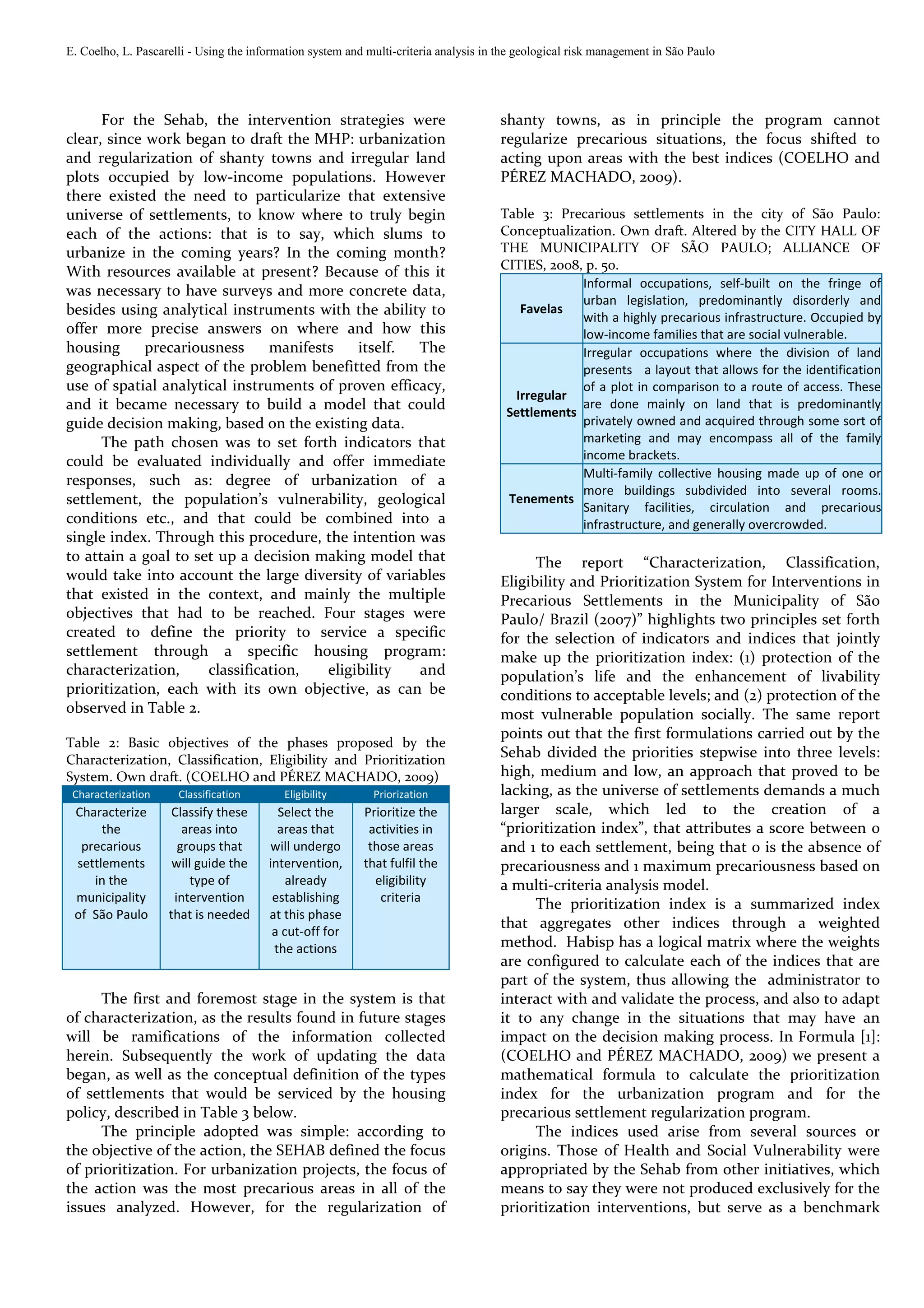 E. Coelho, L. Pascarelli - Using the information system and multi-criteria analysis in the geological risk management in São Paulo




      For the Sehab, the intervention strategies were                                  shanty towns, as in principle the program cannot
clear, since work began to draft the MHP: urbanization                                 regularize precarious situations, the focus shifted to
and regularization of shanty towns and irregular land                                  acting upon areas with the best indices (COELHO and
plots occupied by low-income populations. However                                      PÉREZ MACHADO, 2009).
there existed the need to particularize that extensive
universe of settlements, to know where to truly begin                                  Table 3: Precarious settlements in the city of São Paulo:
each of the actions: that is to say, which slums to                                    Conceptualization. Own draft. Altered by the CITY HALL OF
urbanize in the coming years? In the coming month?                                     THE MUNICIPALITY OF SÃO PAULO; ALLIANCE OF
                                                                                       CITIES, 2008, p. 50.
With resources available at present? Because of this it
                                                                                                    Informal occupations, self-built on the fringe of
was necessary to have surveys and more concrete data,
                                                                                                    urban legislation, predominantly disorderly and
besides using analytical instruments with the ability to                                  Favelas
                                                                                                    with a highly precarious infrastructure. Occupied by
offer more precise answers on where and how this                                                    low-income families that are social vulnerable.
housing      precariousness     manifests    itself. The                                            Irregular occupations where the division of land
geographical aspect of the problem benefitted from the                                              presents a layout that allows for the identification
use of spatial analytical instruments of proven efficacy,                                           of a plot in comparison to a route of access. These
                                                                                         Irregular
and it became necessary to build a model that could                                     Settlements
                                                                                                    are done mainly on land that is predominantly
guide decision making, based on the existing data.                                                  privately owned and acquired through some sort of
      The path chosen was to set forth indicators that                                              marketing and may encompass all of the family
could be evaluated individually and offer immediate                                                 income brackets.
                                                                                                    Multi-family collective housing made up of one or
responses, such as: degree of urbanization of a
                                                                                                    more buildings subdivided into several rooms.
settlement, the population’s vulnerability, geological                                  Tenements
                                                                                                    Sanitary facilities, circulation and precarious
conditions etc., and that could be combined into a                                                  infrastructure, and generally overcrowded.
single index. Through this procedure, the intention was
to attain a goal to set up a decision making model that                                      The report “Characterization, Classification,
would take into account the large diversity of variables                               Eligibility and Prioritization System for Interventions in
that existed in the context, and mainly the multiple                                   Precarious Settlements in the Municipality of São
objectives that had to be reached. Four stages were                                    Paulo/ Brazil (2007)” highlights two principles set forth
created to define the priority to service a specific                                   for the selection of indicators and indices that jointly
settlement through a specific housing program:                                         make up the prioritization index: (1) protection of the
characterization,     classification,   eligibility  and                               population’s life and the enhancement of livability
prioritization, each with its own objective, as can be                                 conditions to acceptable levels; and (2) protection of the
observed in Table 2.                                                                   most vulnerable population socially. The same report
                                                                                       points out that the first formulations carried out by the
Table 2: Basic objectives of the phases proposed by the
Characterization, Classification, Eligibility and Prioritization
                                                                                       Sehab divided the priorities stepwise into three levels:
System. Own draft. (COELHO and PÉREZ MACHADO, 2009)                                    high, medium and low, an approach that proved to be
 Characterization     Classification       Eligibility       Priorization              lacking, as the universe of settlements demands a much
 Characterize        Classify these       Select the       Prioritize the              larger scale, which led to the creation of a
      the              areas into         areas that        activities in              “prioritization index”, that attributes a score between 0
  precarious          groups that       will undergo        those areas                and 1 to each settlement, being that 0 is the absence of
 settlements         will guide the     intervention,      that fulfil the             precariousness and 1 maximum precariousness based on
    in the               type of            already          eligibility               a multi-criteria analysis model.
 municipality        intervention        establishing         criteria
                                                                                             The prioritization index is a summarized index
 of São Paulo       that is needed      at this phase
                                                                                       that aggregates other indices through a weighted
                                         a cut-off for
                                         the actions                                   method. Habisp has a logical matrix where the weights
                                                                                       are configured to calculate each of the indices that are
                                                                                       part of the system, thus allowing the administrator to
      The first and foremost stage in the system is that                               interact with and validate the process, and also to adapt
of characterization, as the results found in future stages                             it to any change in the situations that may have an
will be ramifications of the information collected                                     impact on the decision making process. In Formula [1]:
herein. Subsequently the work of updating the data                                     (COELHO and PÉREZ MACHADO, 2009) we present a
began, as well as the conceptual definition of the types                               mathematical formula to calculate the prioritization
of settlements that would be serviced by the housing                                   index for the urbanization program and for the
policy, described in Table 3 below.                                                    precarious settlement regularization program.
      The principle adopted was simple: according to                                         The indices used arise from several sources or
the objective of the action, the SEHAB defined the focus                               origins. Those of Health and Social Vulnerability were
of prioritization. For urbanization projects, the focus of                             appropriated by the Sehab from other initiatives, which
the action was the most precarious areas in all of the                                 means to say they were not produced exclusively for the
issues analyzed. However, for the regularization of                                    prioritization interventions, but serve as a benchmark
 