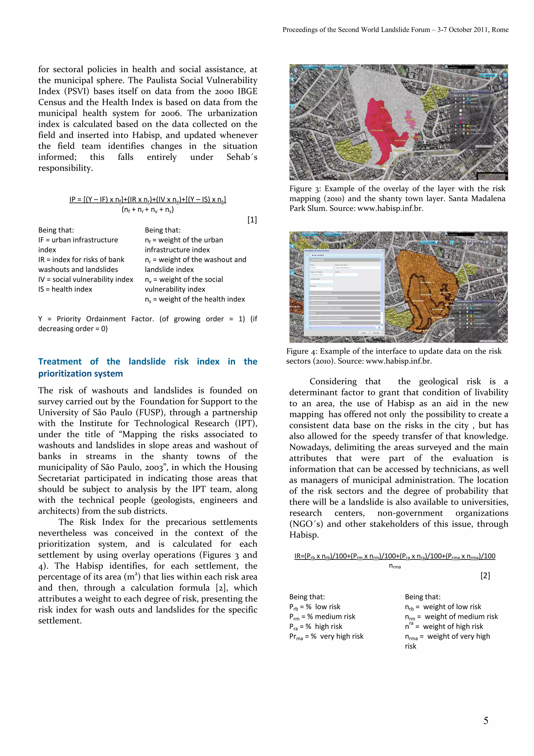 Proceedings of the Second World Landslide Forum – 3-7 October 2011, Rome




for sectoral policies in health and social assistance, at
the municipal sphere. The Paulista Social Vulnerability
Index (PSVI) bases itself on data from the 2000 IBGE
Census and the Health Index is based on data from the
municipal health system for 2006. The urbanization
index is calculated based on the data collected on the
field and inserted into Habisp, and updated whenever
the field team identifies changes in the situation
informed;     this falls    entirely   under Sehab´s
responsibility.

                                                                              Figure 3: Example of the overlay of the layer with the risk
          IP = [(Y – IF) x nf]+(IR x nr)+(IV x nv)+[(Y – IS) x ns]            mapping (2010) and the shanty town layer. Santa Madalena
                             (nf + nr + nv + ns)                              Park Slum. Source: www.habisp.inf.br.
                                                                      [1]
Being that:                         Being that:
IF = urban infrastructure           nf = weight of the urban
index                               infrastructure index
IR = index for risks of bank        nr = weight of the washout and
washouts and landslides             landslide index
IV = social vulnerability index     nv = weight of the social
IS = health index                   vulnerability index
                                    ns = weight of the health index

Y = Priority Ordainment Factor. (of growing order = 1) (if
decreasing order = 0)

                                                                             Figure 4: Example of the interface to update data on the risk
Treatment of the landslide risk index in the                                 sectors (2010). Source: www.habisp.inf.br.
prioritization system
                                                                                    Considering that        the geological risk is a
The risk of washouts and landslides is founded on                             determinant factor to grant that condition of livability
survey carried out by the Foundation for Support to the                       to an area, the use of Habisp as an aid in the new
University of São Paulo (FUSP), through a partnership                         mapping has offered not only the possibility to create a
with the Institute for Technological Research (IPT),                          consistent data base on the risks in the city , but has
under the title of “Mapping the risks associated to                           also allowed for the speedy transfer of that knowledge.
washouts and landslides in slope areas and washout of                         Nowadays, delimiting the areas surveyed and the main
banks in streams in the shanty towns of the                                   attributes that were part of the evaluation is
municipality of São Paulo, 2003”, in which the Housing                        information that can be accessed by technicians, as well
Secretariat participated in indicating those areas that                       as managers of municipal administration. The location
should be subject to analysis by the IPT team, along                          of the risk sectors and the degree of probability that
with the technical people (geologists, engineers and                          there will be a landslide is also available to universities,
architects) from the sub districts.                                           research centers, non-government organizations
      The Risk Index for the precarious settlements                           (NGO´s) and other stakeholders of this issue, through
nevertheless was conceived in the context of the                              Habisp.
prioritization system, and is calculated for each
settlement by using overlay operations (Figures 3 and                          IR=(Prb x nrb)/100+(Prm x nrm)/100+(Pra x nra)/100+(Prma x nrma)/100
4). The Habisp identifies, for each settlement, the                                                            nrma
                          2
percentage of its area (m ) that lies within each risk area                                                                                  [2]
and then, through a calculation formula [2], which
attributes a weight to each degree of risk, presenting the                    Being that:                           Being that:
risk index for wash outs and landslides for the specific                      Prb = % low risk                      nrb = weight of low risk
                                                                              Prm = % medium risk                   nrm = weight of medium risk
settlement.                                                                                                           ra
                                                                              Pra = % high risk                     n = weight of high risk
                                                                              Prma = % very high risk               nrma = weight of very high
                                                                                                                    risk




                                                                                                                                              5
 