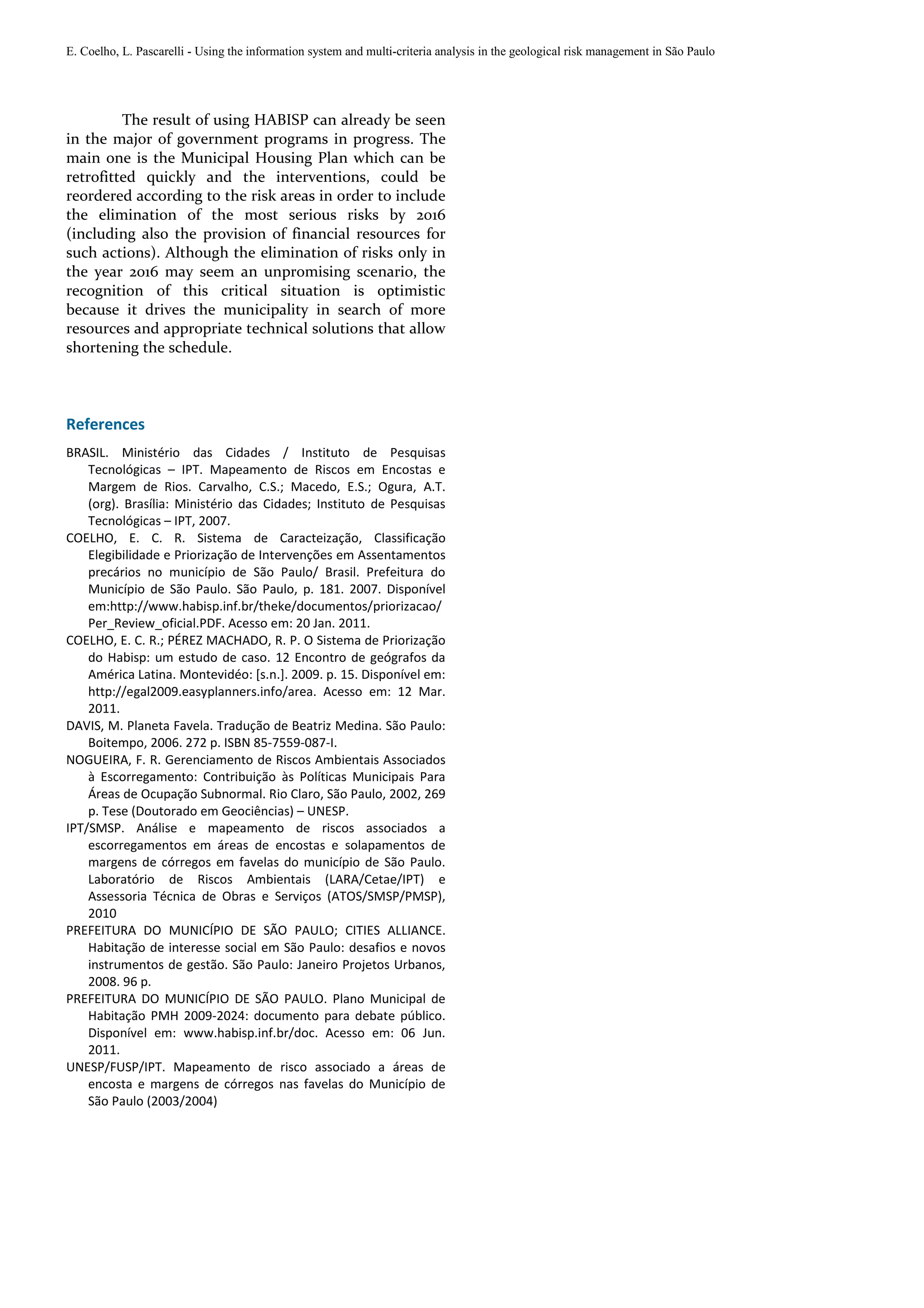 E. Coelho, L. Pascarelli - Using the information system and multi-criteria analysis in the geological risk management in São Paulo




         The result of using HABISP can already be seen
in the major of government programs in progress. The
main one is the Municipal Housing Plan which can be
retrofitted quickly and the interventions, could be
reordered according to the risk areas in order to include
the elimination of the most serious risks by 2016
(including also the provision of financial resources for
such actions). Although the elimination of risks only in
the year 2016 may seem an unpromising scenario, the
recognition of this critical situation is optimistic
because it drives the municipality in search of more
resources and appropriate technical solutions that allow
shortening the schedule.



References
BRASIL. Ministério das Cidades / Instituto de Pesquisas
    Tecnológicas – IPT. Mapeamento de Riscos em Encostas e
    Margem de Rios. Carvalho, C.S.; Macedo, E.S.; Ogura, A.T.
    (org). Brasília: Ministério das Cidades; Instituto de Pesquisas
    Tecnológicas – IPT, 2007.
COELHO, E. C. R. Sistema de Caracteização, Classificação
    Elegibilidade e Priorização de Intervenções em Assentamentos
    precários no município de São Paulo/ Brasil. Prefeitura do
    Município de São Paulo. São Paulo, p. 181. 2007. Disponível
    em:http://www.habisp.inf.br/theke/documentos/priorizacao/
    Per_Review_oficial.PDF. Acesso em: 20 Jan. 2011.
COELHO, E. C. R.; PÉREZ MACHADO, R. P. O Sistema de Priorização
    do Habisp: um estudo de caso. 12 Encontro de geógrafos da
    América Latina. Montevidéo: [s.n.]. 2009. p. 15. Disponível em:
    http://egal2009.easyplanners.info/area. Acesso em: 12 Mar.
    2011.
DAVIS, M. Planeta Favela. Tradução de Beatriz Medina. São Paulo:
    Boitempo, 2006. 272 p. ISBN 85-7559-087-I.
NOGUEIRA, F. R. Gerenciamento de Riscos Ambientais Associados
    à Escorregamento: Contribuição às Políticas Municipais Para
    Áreas de Ocupação Subnormal. Rio Claro, São Paulo, 2002, 269
    p. Tese (Doutorado em Geociências) – UNESP.
IPT/SMSP. Análise e mapeamento de riscos associados a
    escorregamentos em áreas de encostas e solapamentos de
    margens de córregos em favelas do município de São Paulo.
    Laboratório de Riscos Ambientais (LARA/Cetae/IPT) e
    Assessoria Técnica de Obras e Serviços (ATOS/SMSP/PMSP),
    2010
PREFEITURA DO MUNICÍPIO DE SÃO PAULO; CITIES ALLIANCE.
    Habitação de interesse social em São Paulo: desafios e novos
    instrumentos de gestão. São Paulo: Janeiro Projetos Urbanos,
    2008. 96 p.
PREFEITURA DO MUNICÍPIO DE SÃO PAULO. Plano Municipal de
    Habitação PMH 2009-2024: documento para debate público.
    Disponível em: www.habisp.inf.br/doc. Acesso em: 06 Jun.
    2011.
UNESP/FUSP/IPT. Mapeamento de risco associado a áreas de
    encosta e margens de córregos nas favelas do Município de
    São Paulo (2003/2004)
 