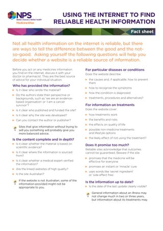 Fact sheet
USING THE INTERNET TO FIND
RELIABLE HEALTH INFORMATION
Not all health information on the internet is reliable, but there
are ways to tell the difference between the good and the not-
so-good. Asking yourself the following questions will help you
decide whether a website is a reliable source of information.
Before you act on any medicines information
you ﬁnd on the internet, discuss it with your
doctor or pharmacist. They are the best source
of advice for your individual situation.
Who has provided the information?
Is it clear who wrote the material?
Do the authors state their perspective or
backgrounds, such as ‘we are an evidence-
based organisation’ or ‘I am a cancer
survivor’?
Is it clear who published and funded the site?
Is it clear why the site was developed?
Can you contact the author or publisher?
Sites that give information without trying to
sell you something will probably give you
more balanced advice.
Is the content complete and in depth?
Is it clear whether the material is based on
scientiﬁc evidence?
Is it clear where the information is sourced
from?
Is it clear whether a medical expert veriﬁed
the information?
Are the linked websites of high quality?
Is the site Australian?
If the website is not Australian, some of the
information provided might not be
appropriate to you.
For particular diseases or conditions
Does the website describe:
the causes and, if applicable, how to prevent
them
how to recognise the symptoms
how the condition is diagnosed
treatments, procedures and alternatives?
For information on treatments
Does the website cover:
how treatments work
the beneﬁts and risks
the effects on quality of life
possible non-medicine treatments
and lifestyle options
the likely effect of not using the treatment?
Does it promise too much?
Reliable sites acknowledge that outcomes
cannot be guaranteed. Beware if the site:
promises that the medicine will be
effective for everyone
promises an instant or ‘miracle’ cure
uses words like ‘secret ingredient’
or ‘side effect free’.
Is the information up to date?
Is the date of the last update clearly visible?
General information about an illness may
not change much in two or three years,
but information about its treatments may.
 