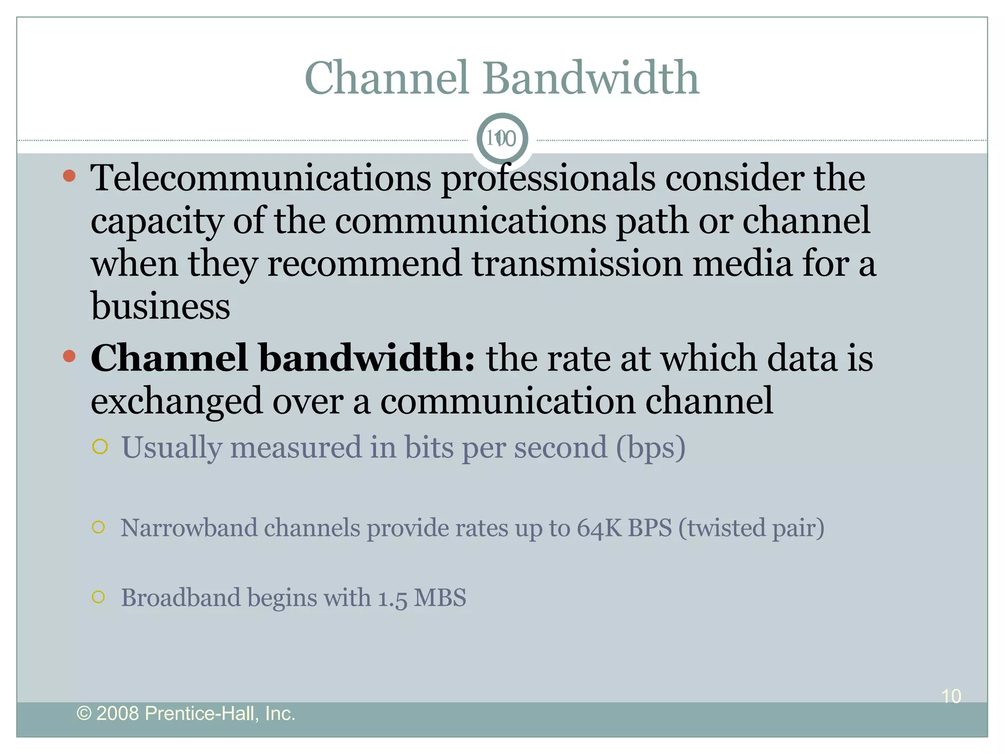 Channel Bandwidth Telecommunications professionals consider the capacity of the communications path or channel when they recommend transmission media for a business Channel bandwidth:  the rate at which data is exchanged over a communication channel Usually measured in bits per second (bps) Narrowband channels provide rates up to 64K BPS (twisted pair) Broadband begins with 1.5 MBS 