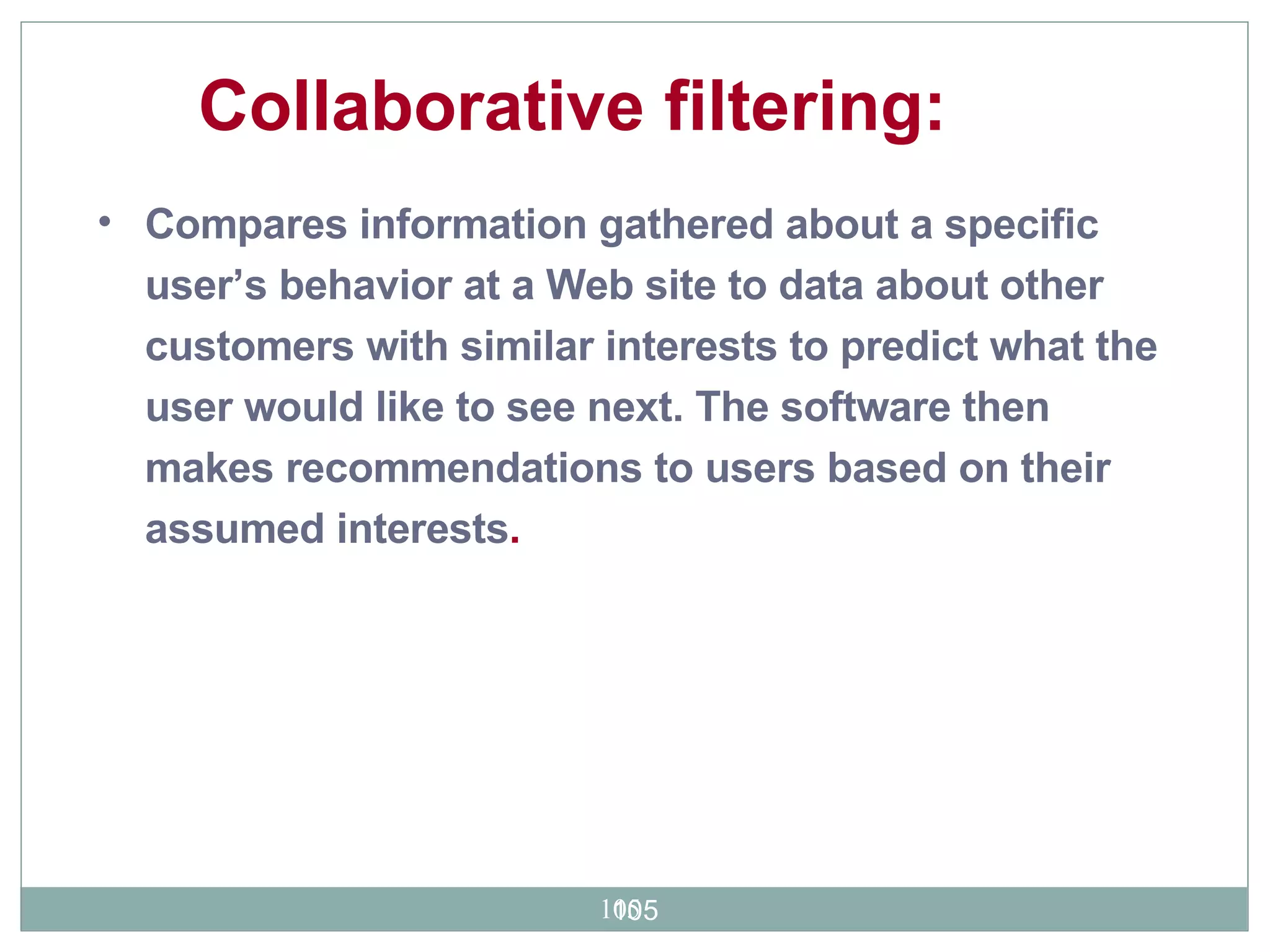 Compares information gathered about a specific user’s behavior at a Web site to data about other customers with similar interests to predict what the user would like to see next. The software then makes recommendations to users based on their assumed interests . Collaborative filtering:  