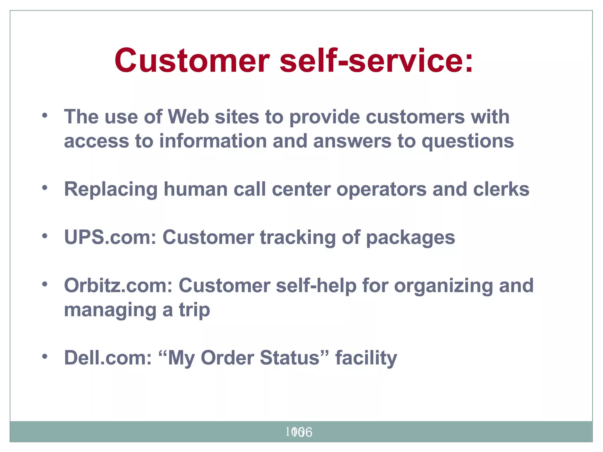 The use of Web sites to provide customers with access to information and answers to questions Replacing human call center operators and clerks UPS.com: Customer tracking of packages Orbitz.com: Customer self-help for organizing and managing a trip Dell.com: “My Order Status” facility  Customer self-service:  