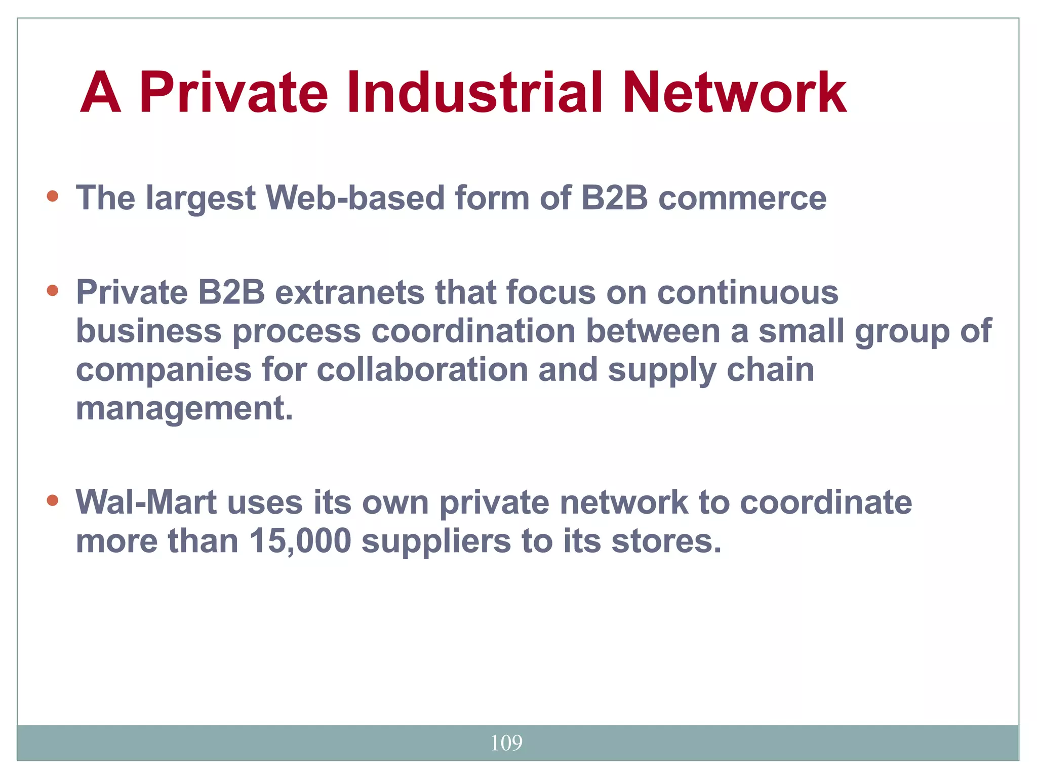 The largest Web-based form of B2B commerce  Private B2B extranets that focus on continuous business process coordination between a small group of companies for collaboration and supply chain management.  Wal-Mart uses its own private network to coordinate more than 15,000 suppliers to its stores. A Private Industrial Network   
