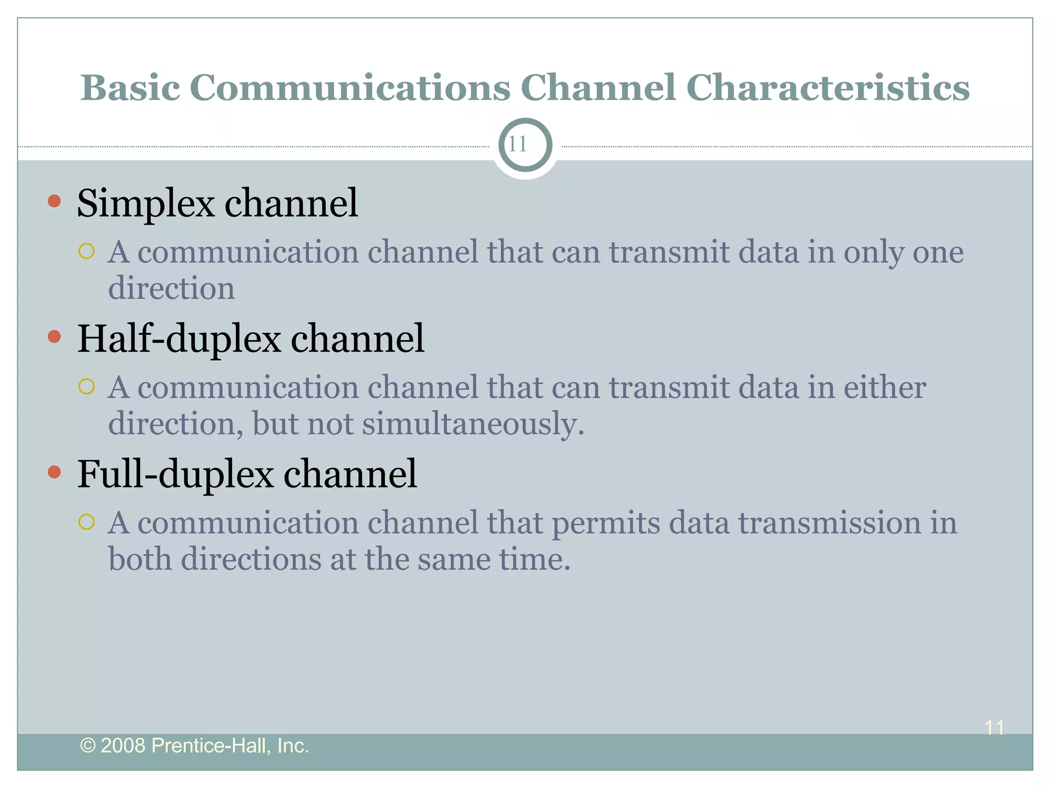 Basic Communications Channel Characteristics Simplex channel A communication channel that can transmit data in only one direction Half-duplex channel A communication channel that can transmit data in either direction, but not simultaneously. Full-duplex channel A communication channel that permits data transmission in both directions at the same time.  