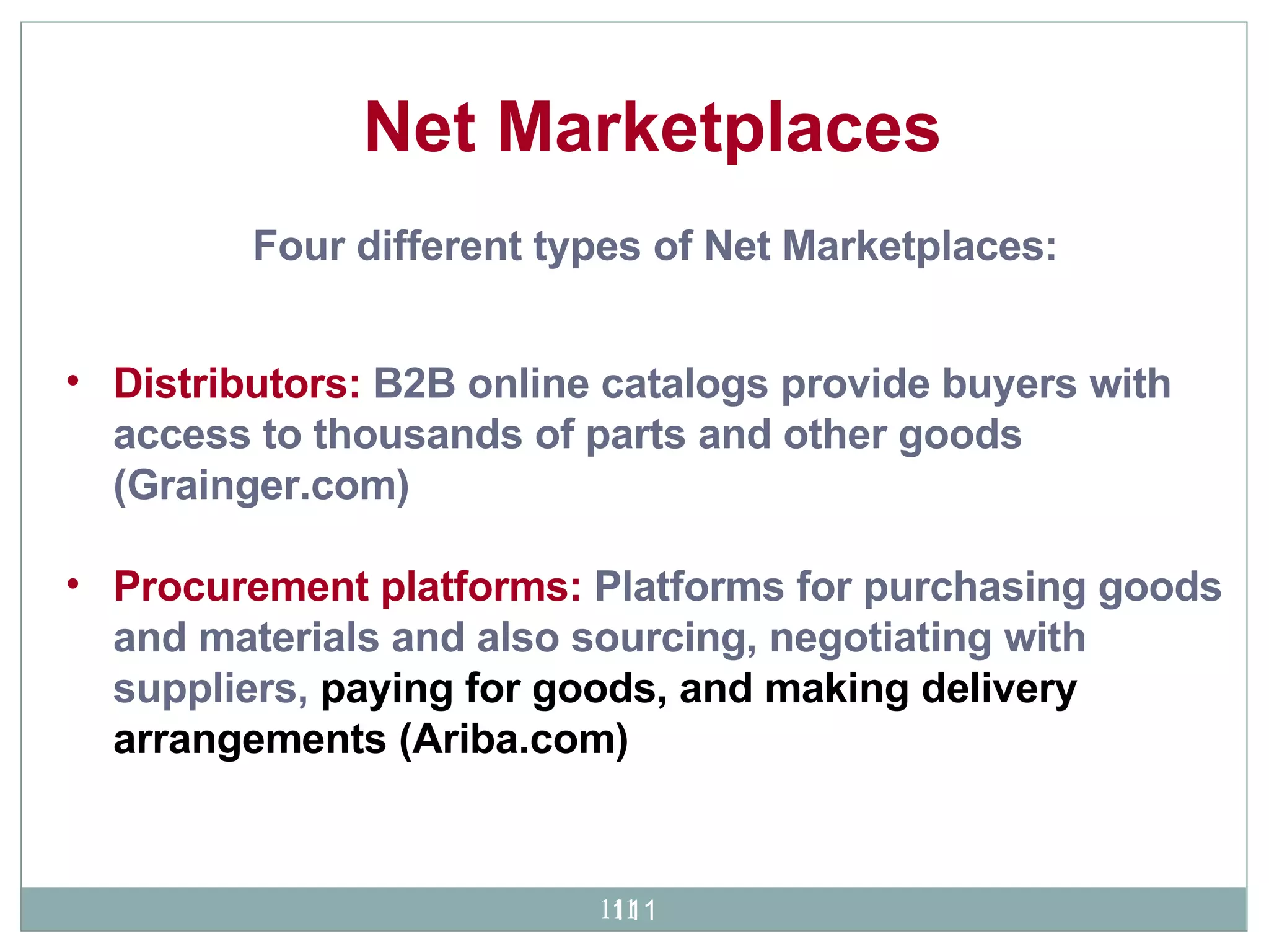 Distributors:  B2B online catalogs provide buyers with access to thousands of parts and other goods  (Grainger.com)  Procurement platforms:  Platforms for purchasing goods and materials and also sourcing, negotiating with suppliers,  paying for goods, and making delivery arrangements (Ariba.com)   Four different types of Net Marketplaces:   Net Marketplaces 