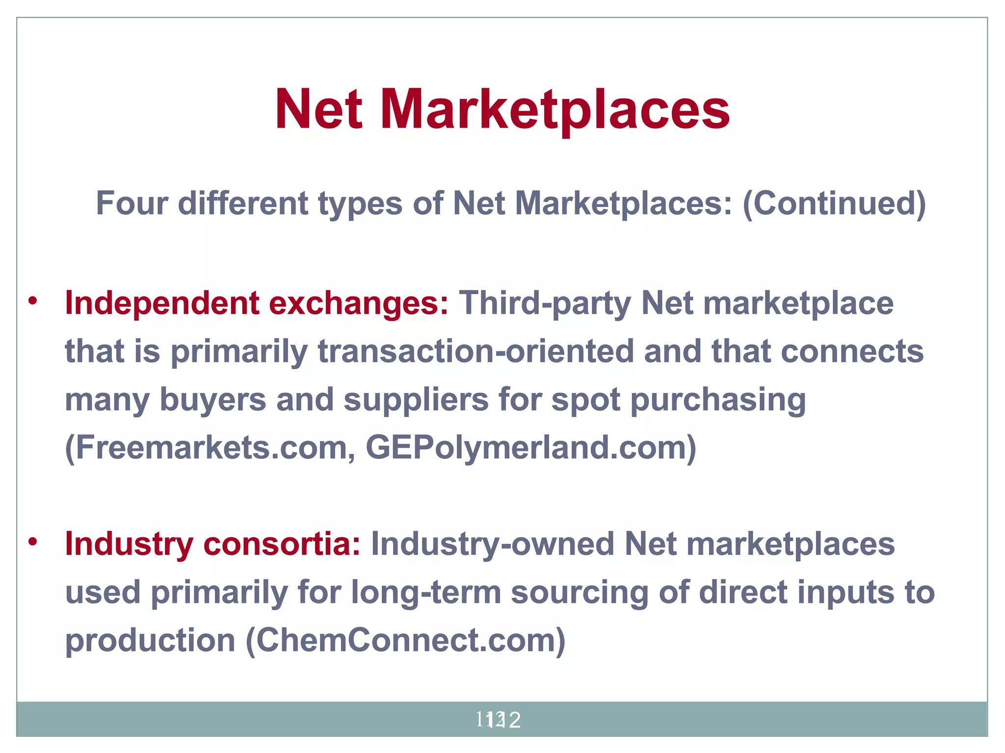 Independent exchanges:  Third-party Net marketplace that is primarily transaction-oriented and that connects many buyers and suppliers for spot purchasing (Freemarkets.com, GEPolymerland.com) Industry consortia:  Industry-owned Net marketplaces used primarily for long-term sourcing of direct inputs to production (ChemConnect.com) Net Marketplaces Four different types of Net Marketplaces: (Continued) 