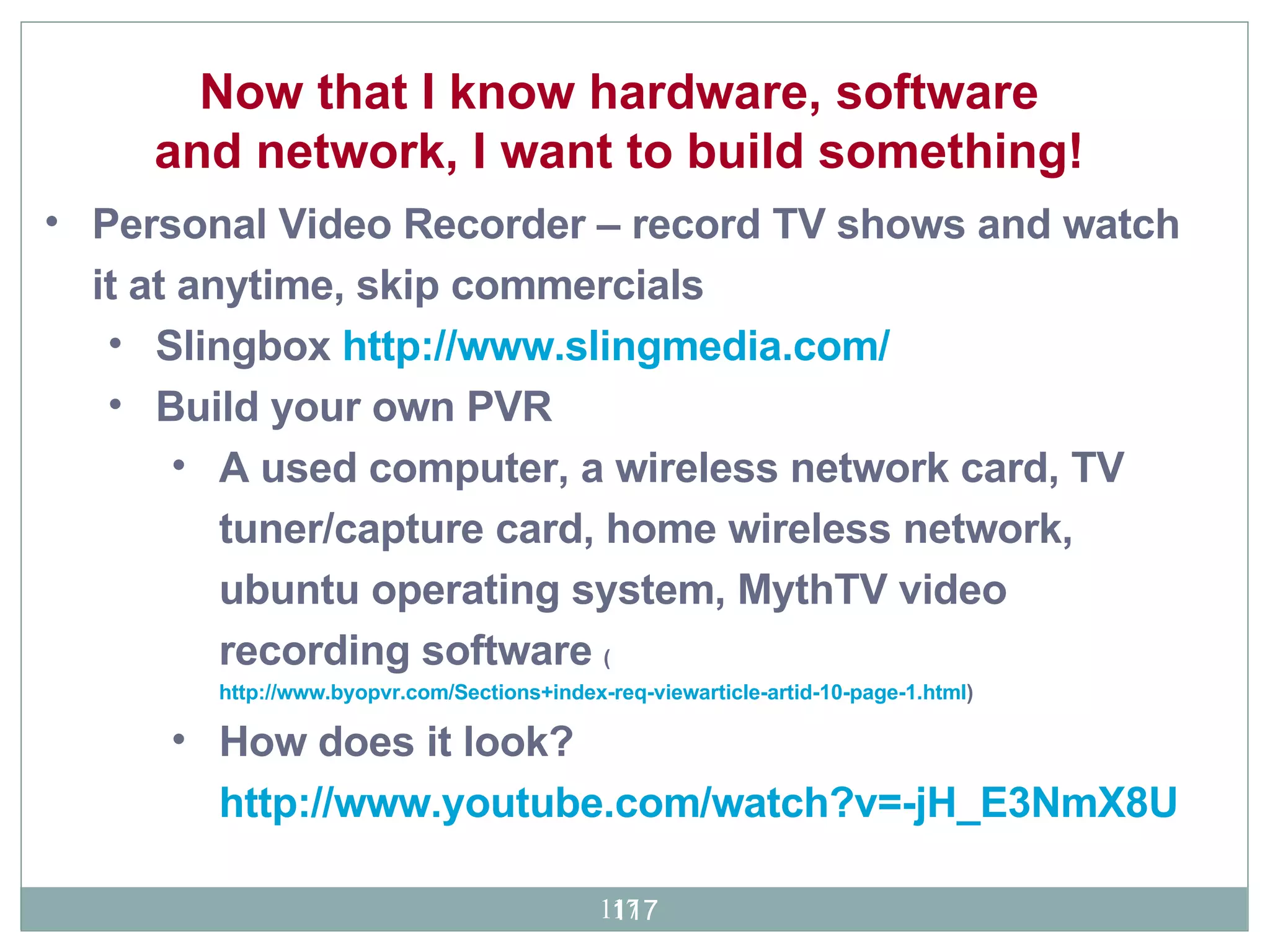 Now that I know hardware, software and network, I want to build something!  Personal Video Recorder – record TV shows and watch it at anytime, skip commercials Slingbox  http://www.slingmedia.com/ Build your own PVR A used computer, a wireless network card, TV tuner/capture card, home wireless network, ubuntu operating system, MythTV video recording software  ( http://www.byopvr.com/Sections+index-req-viewarticle-artid-10-page-1.html ) How does it look?  http://www.youtube.com/watch?v=-jH_E3NmX8U 