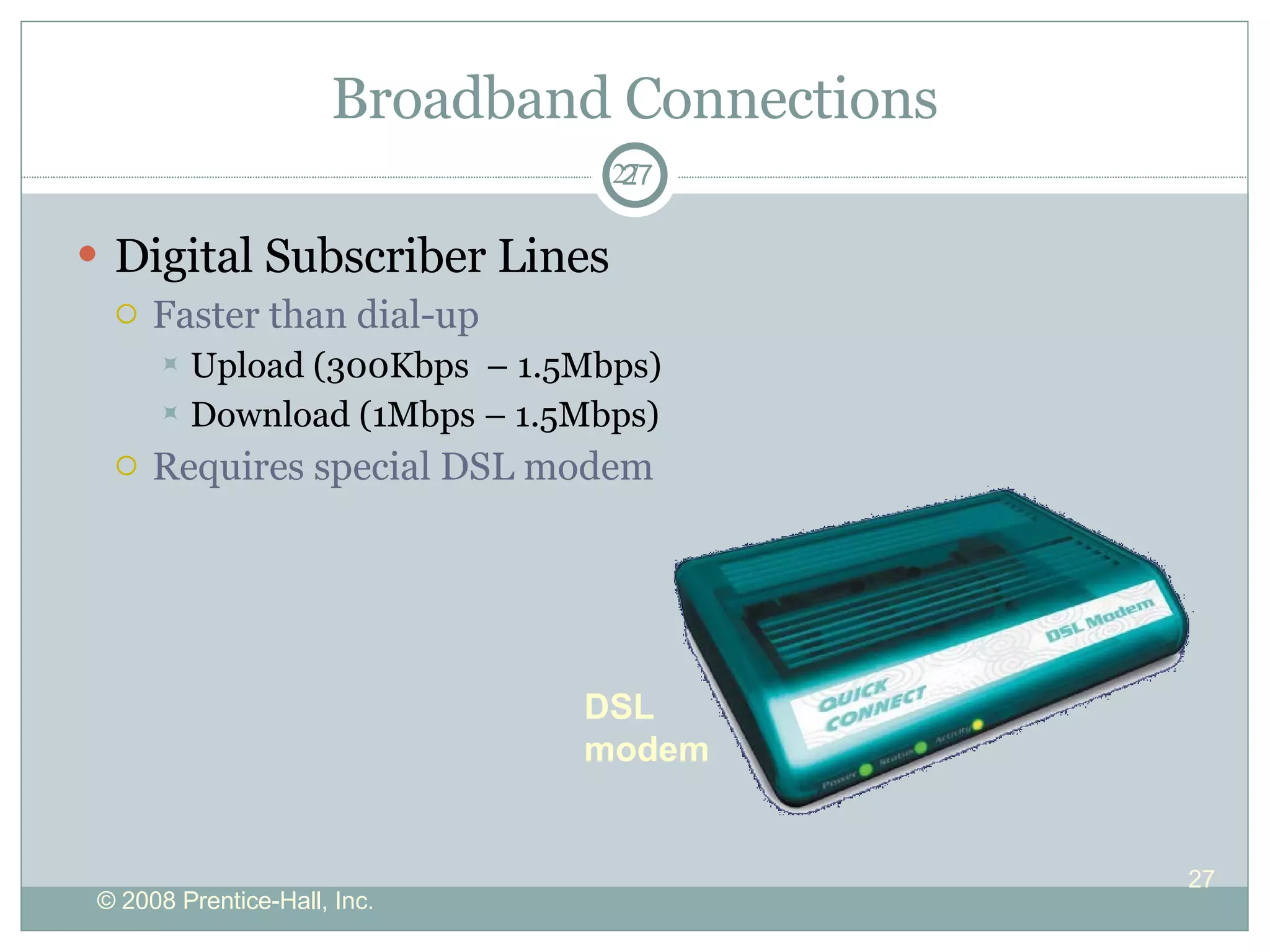 Broadband Connections Digital Subscriber Lines Faster than dial-up  Upload (300Kbps  – 1.5Mbps) Download (1Mbps – 1.5Mbps) Requires special DSL modem DSL modem 