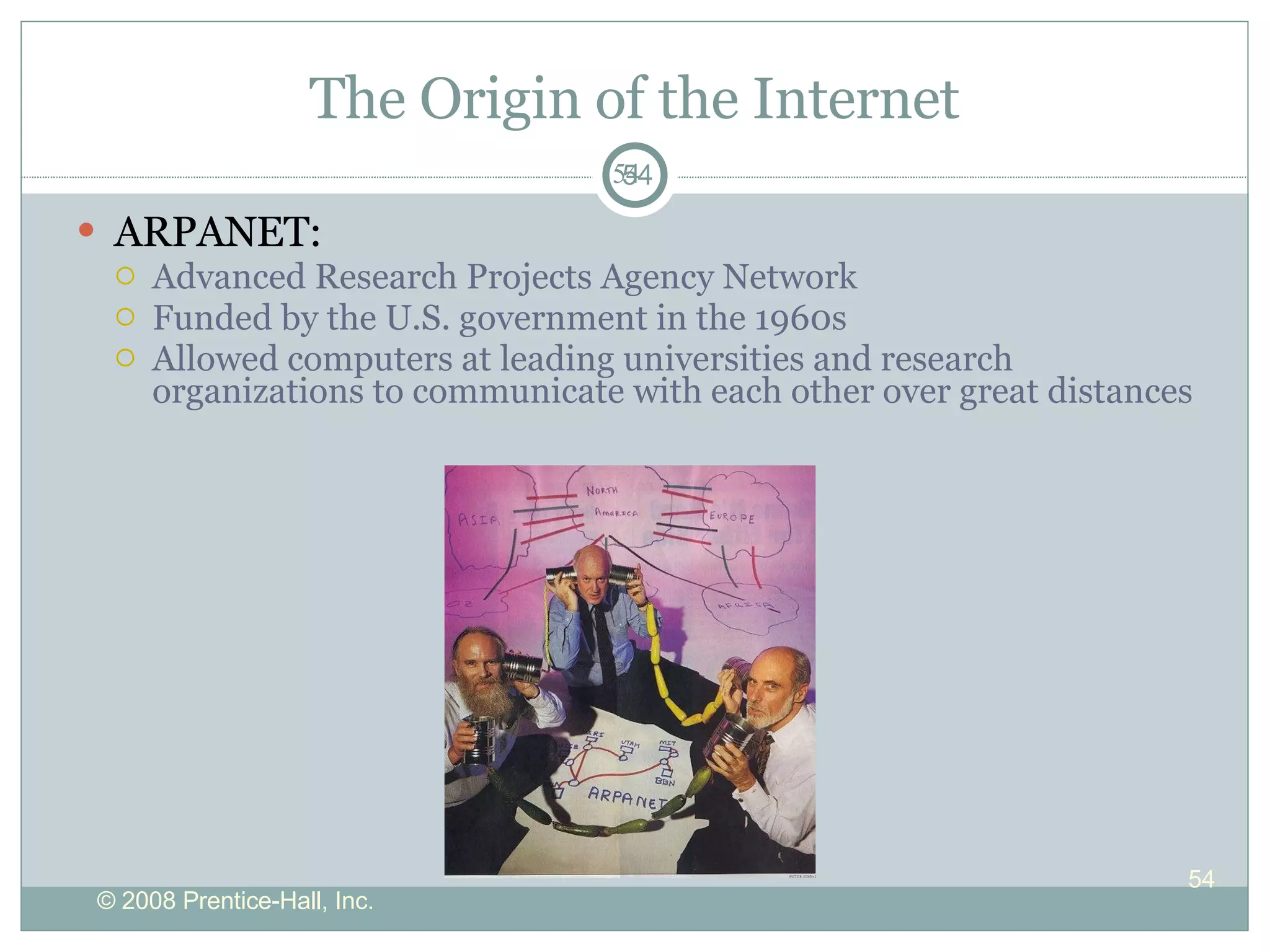 The Origin of the Internet ARPANET: Advanced Research Projects Agency Network Funded by the U.S. government in the 1960s Allowed computers at leading universities and research organizations to communicate with each other over great distances 