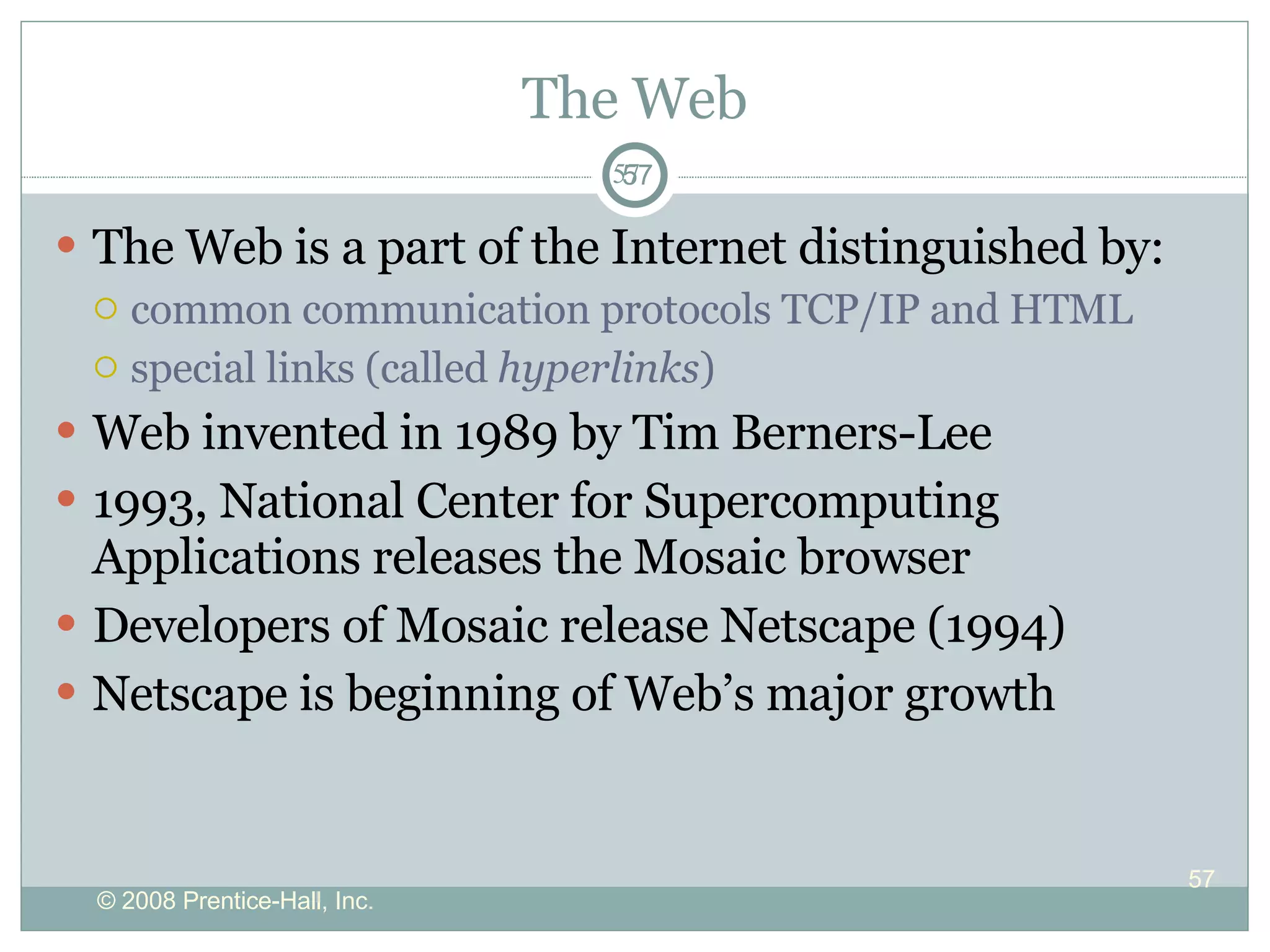 The Web The Web is a part of the Internet distinguished by: common communication protocols TCP/IP and HTML special links (called  hyperlinks )  Web invented in 1989 by Tim Berners-Lee 1993, National Center for Supercomputing Applications releases the Mosaic browser  Developers of Mosaic release Netscape (1994) Netscape is beginning of Web’s major growth  