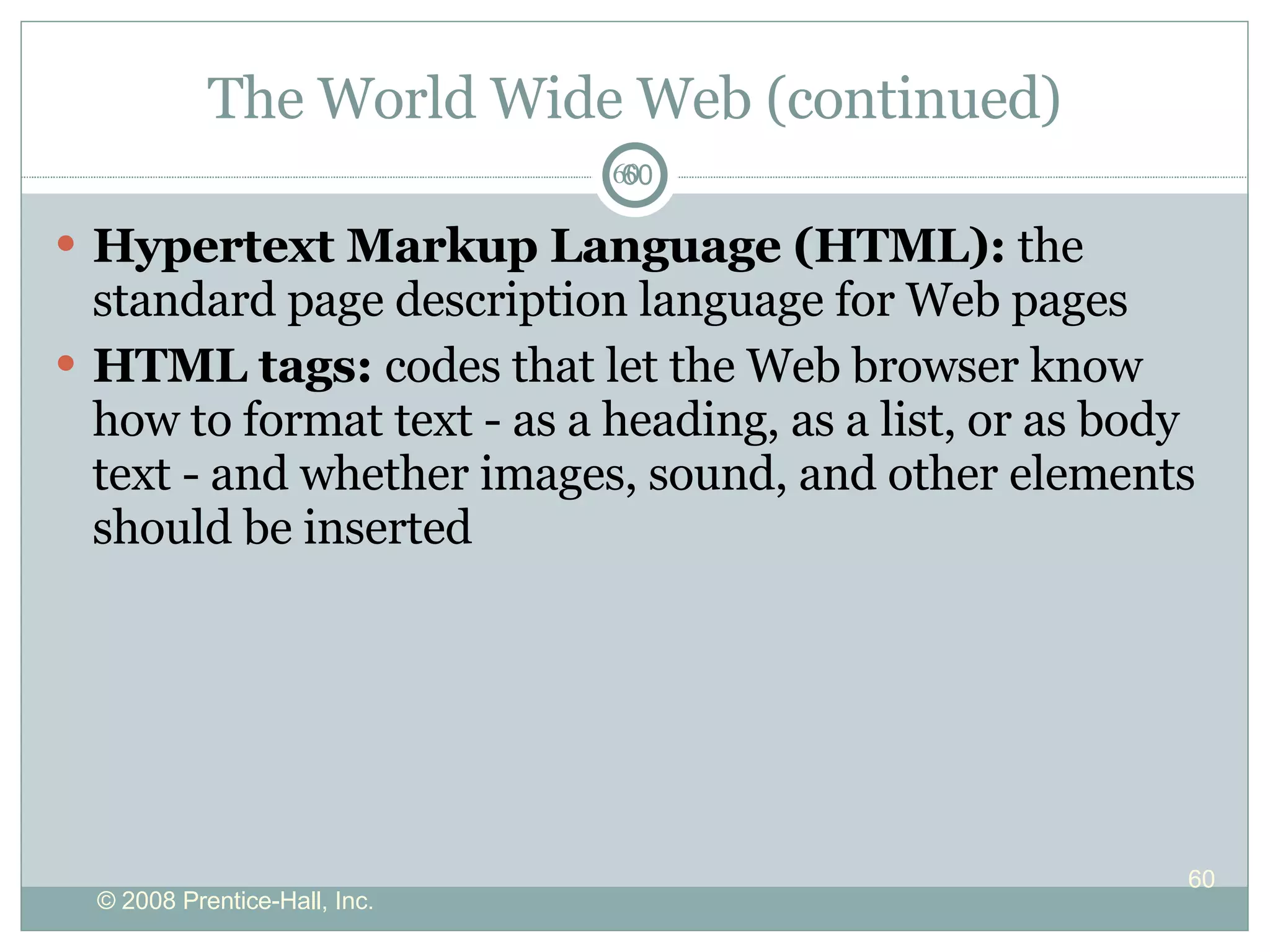 The World Wide Web (continued) Hypertext Markup Language (HTML):  the standard page description language for Web pages HTML tags:  codes that let the Web browser know how to format text - as a heading, as a list, or as body text - and whether images, sound, and other elements should be inserted 