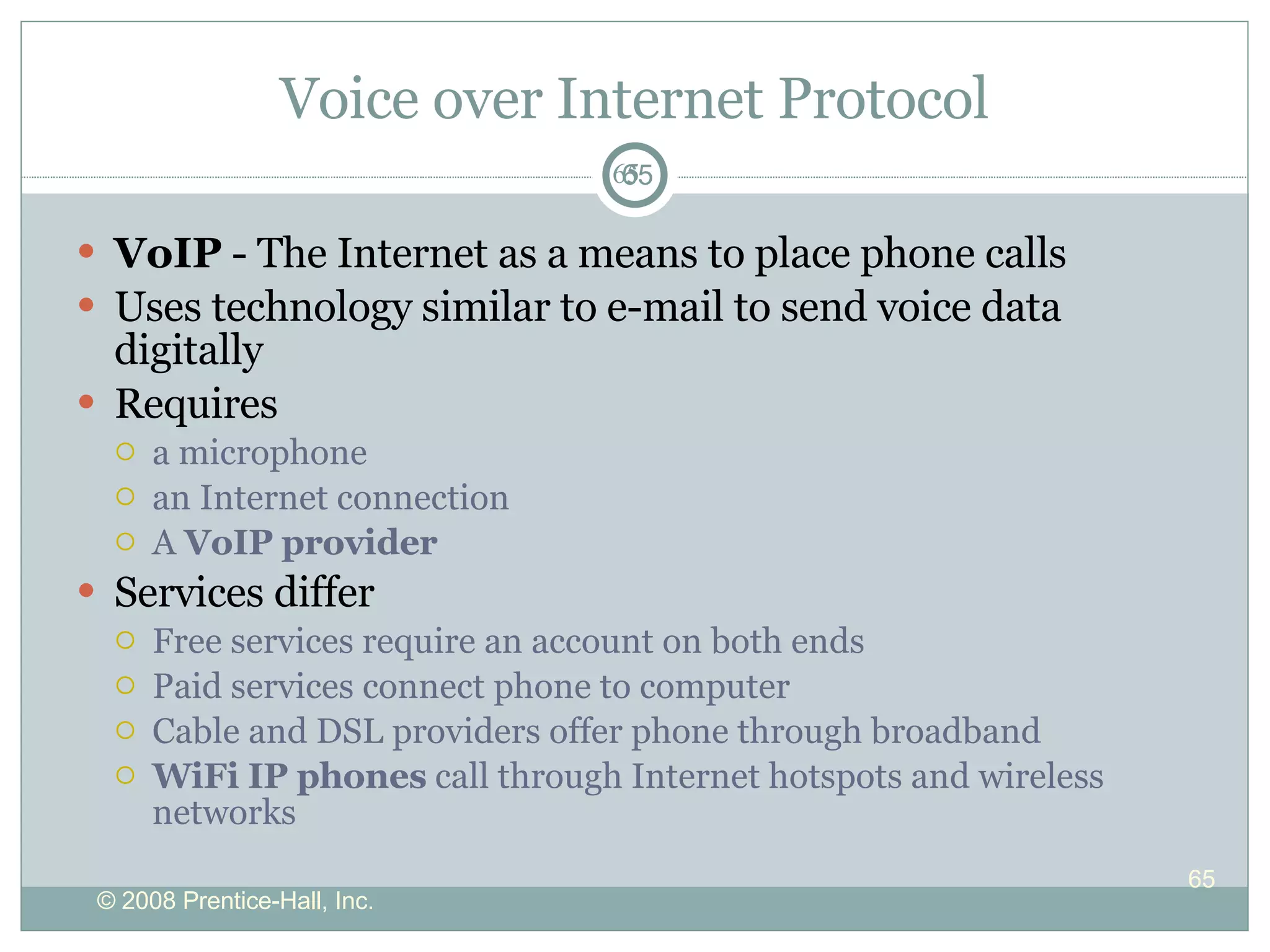 Voice over Internet Protocol VoIP  - The Internet as a means to place phone calls Uses technology similar to  e-mail to send  voice data digitally  Requires a microphone an Internet connection A  VoIP provider Services differ Free services require an account on both ends Paid services connect phone to computer Cable and DSL providers offer phone through broadband WiFi IP phones  call through Internet hotspots and wireless networks 