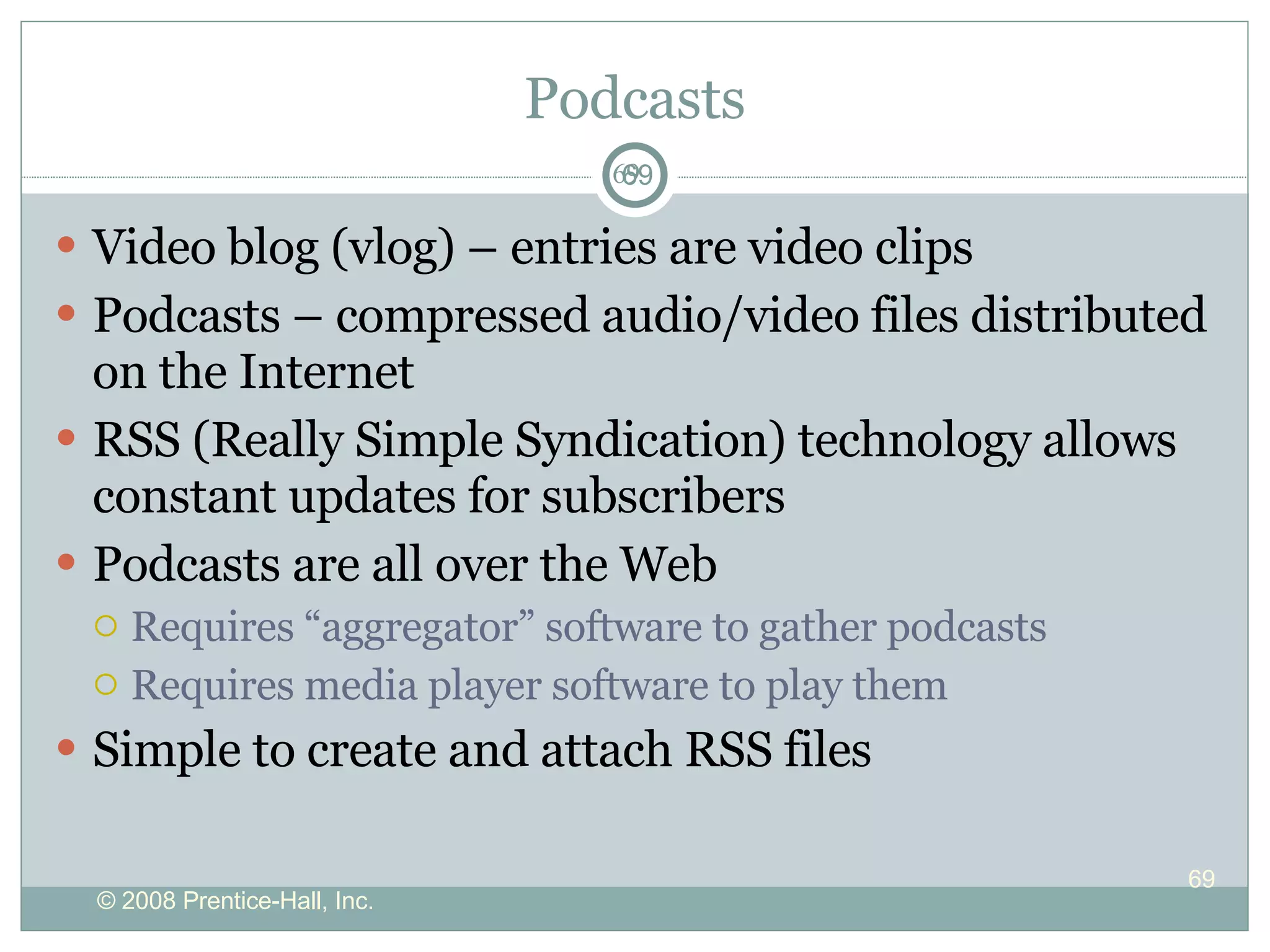 Podcasts Video blog (vlog) – entries are video clips Podcasts – compressed audio/video files distributed on the Internet RSS (Really Simple Syndication) technology allows constant updates for subscribers Podcasts are all over the Web  Requires “aggregator” software to gather podcasts Requires media player software to play them Simple to create and attach RSS files 