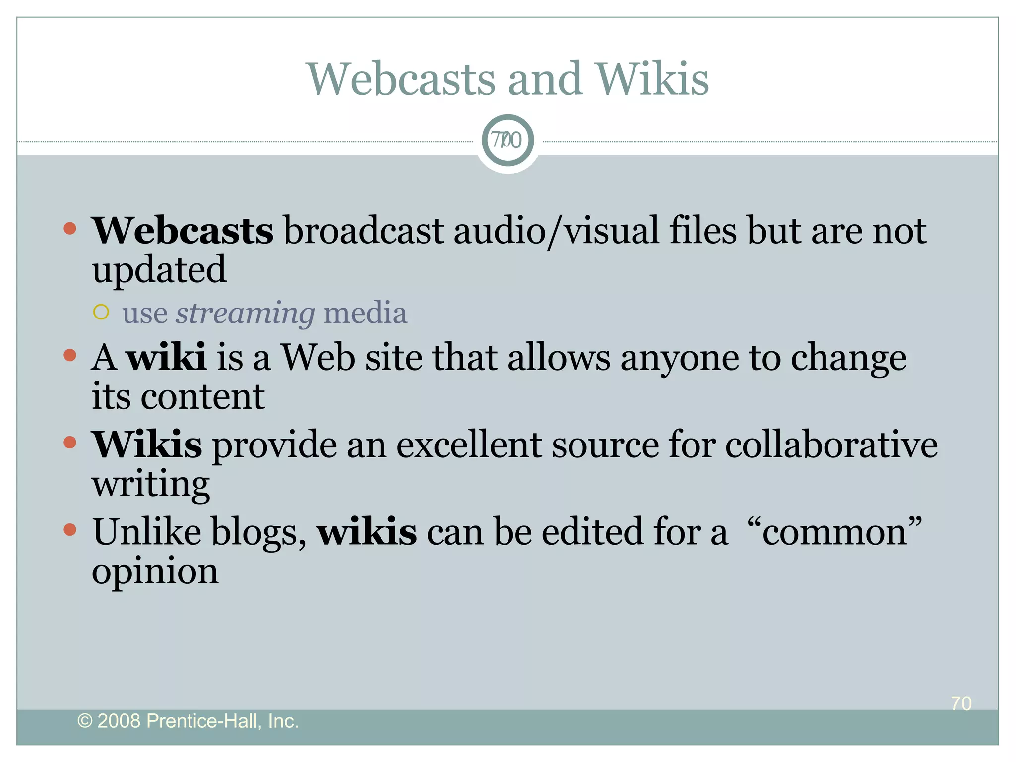 Webcasts and Wikis Webcasts  broadcast audio/visual files but are not updated use  streaming  media A  wiki  is a Web site that allows anyone to change its content  Wikis  provide an excellent source for collaborative writing  Unlike blogs,  wikis  can be edited for a  “common” opinion 