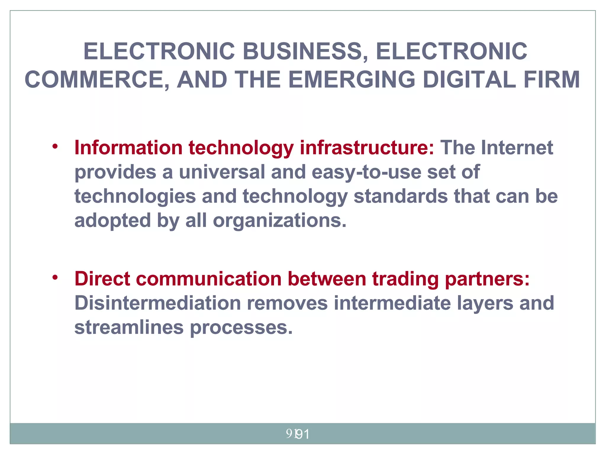 Information technology infrastructure:   The Internet  provides a universal and easy-to-use set of technologies and technology standards that can be adopted by all organizations. Direct communication between trading partners:  Disintermediation removes intermediate layers and streamlines processes.   ELECTRONIC BUSINESS, ELECTRONIC COMMERCE, AND THE EMERGING DIGITAL FIRM   