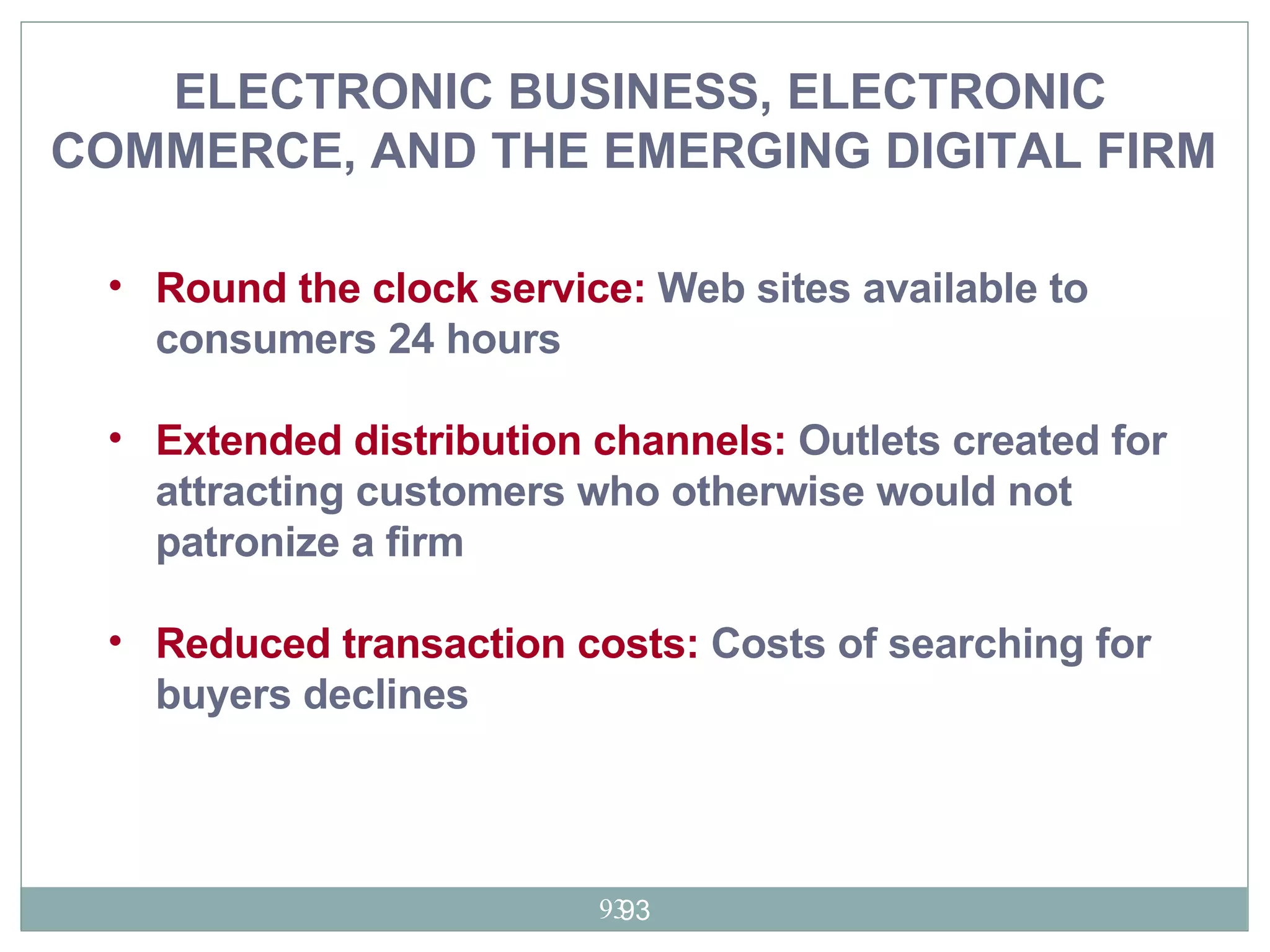ELECTRONIC BUSINESS, ELECTRONIC COMMERCE, AND THE EMERGING DIGITAL FIRM   Round the clock service:  Web sites available to consumers 24 hours Extended distribution channels:  Outlets created for attracting customers who otherwise would not patronize a firm  Reduced transaction costs:  Costs of searching for buyers declines  