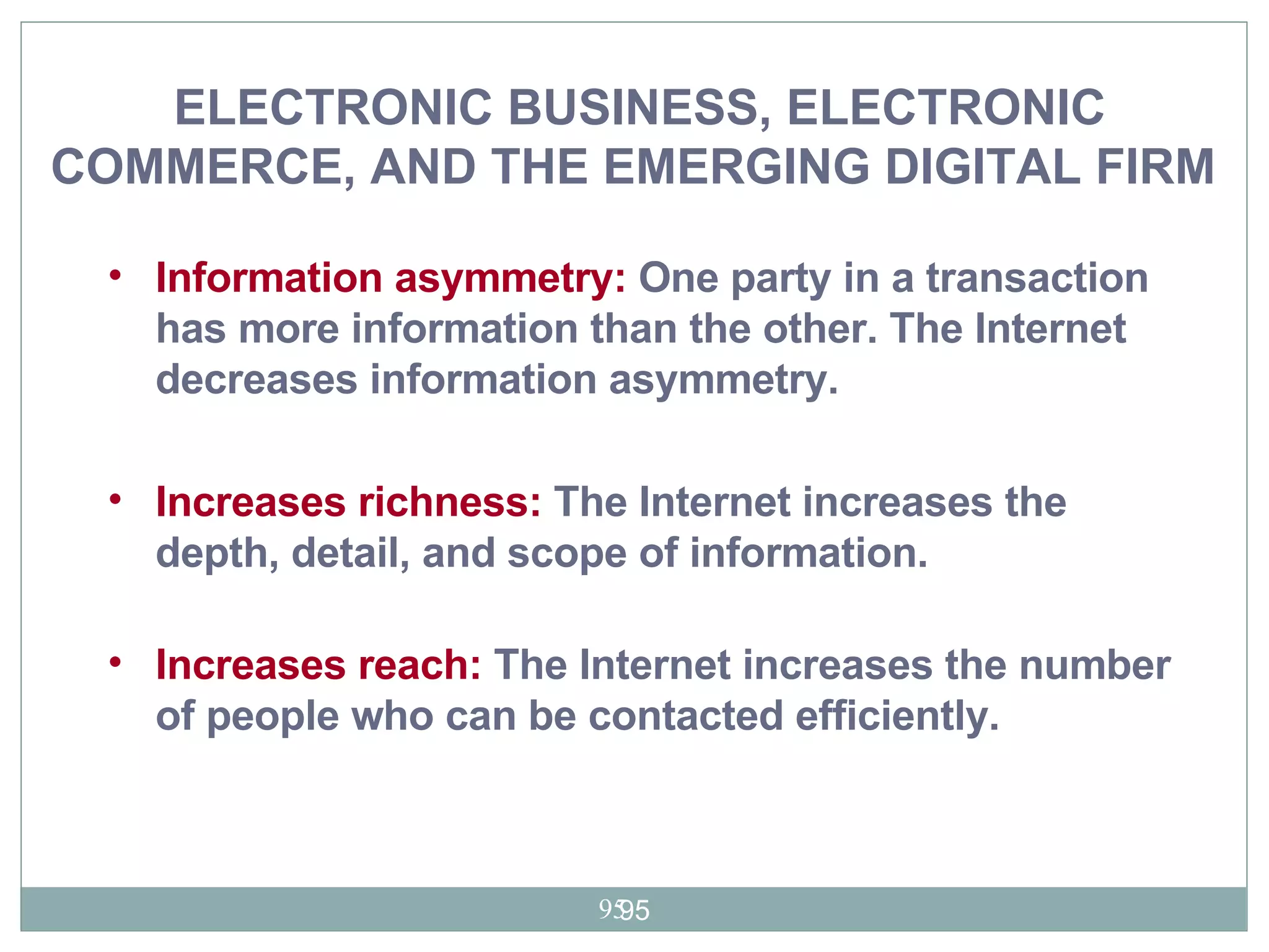 Information asymmetry:  One party in a transaction has more information than the other. The Internet decreases information asymmetry. Increases richness:  The Internet increases the depth, detail, and scope of information. Increases reach:  The Internet increases the number of people who can be contacted efficiently.  ELECTRONIC BUSINESS, ELECTRONIC COMMERCE, AND THE EMERGING DIGITAL FIRM   