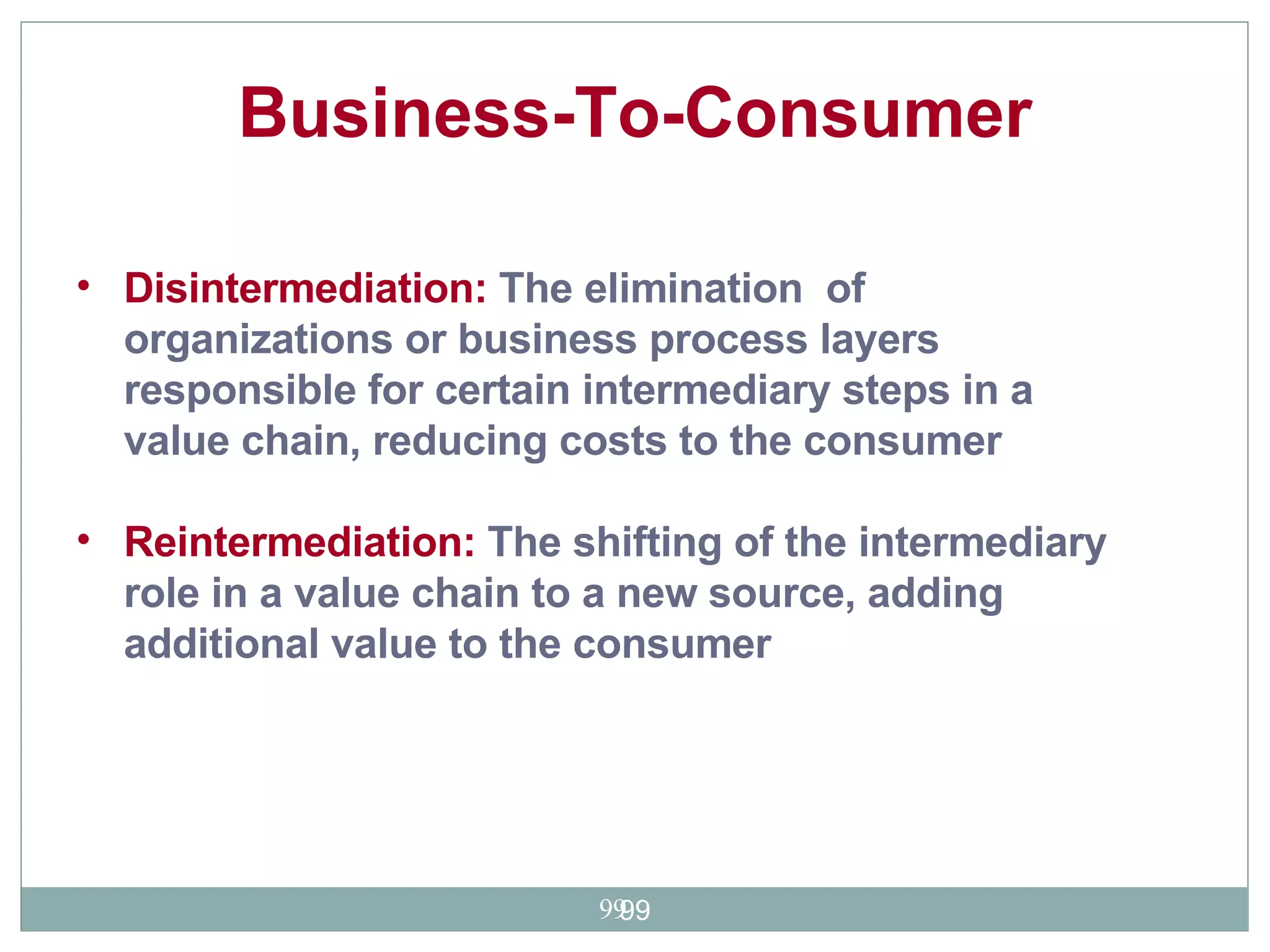 Disintermediation:  The elimination  of organizations or business process layers responsible for certain intermediary steps in a value chain, reducing costs to the consumer  Reintermediation:  The shifting of the intermediary role in a value chain to a new source, adding additional value to the consumer  Business-To-Consumer   